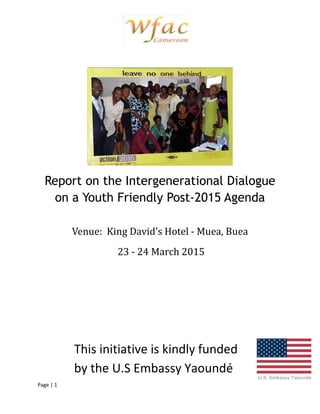 Page | 1
Report on the Intergenerational Dialogue
on a Youth Friendly Post-2015 Agenda
Venue: King David’s Hotel - Muea, Buea
23 - 24 March 2015
This initiative is kindly funded
by the U.S Embassy Yaoundé
 