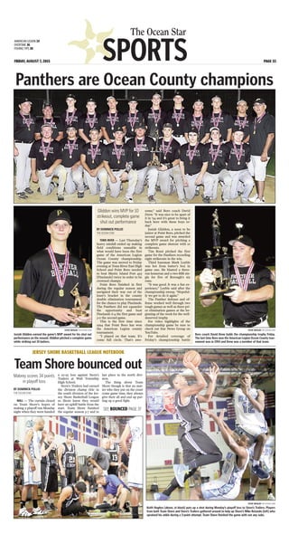 SPORTS
The Ocean Star
FRIDAY, AUGUST 7, 2015 PAGE 33
AMERICAN LEGION 34
OVERTIME 36
FISHING TIPS 38
Panthers are Ocean County champions
STEVE WEXLER THE OCEAN STAR
Josiah Gliddon earned the game’s MVP award for his shut out
performance on the mound. Gliddon pitched a complete game
while striking out 10 batters.
STEVE WEXLER THE OCEAN STAR
Boro coach David Drew holds the championship trophy Friday.
The last time Boro won the American Legion Ocean County tour-
nament was in 1994 and Drew was a member of that team.
BY DOMINICK POLLIO
THE OCEAN STAR
TOMS RIVER — Last Thursday’s
heavy rainfall ended up making
field conditions unusable in
what would have been the first
game of the American Legion
Ocean County championship.
The game was moved to Friday
evening at Toms River East High
School and Point Boro needed
to beat Mystic Island Post 493
[Pinelands] twice in order to be
crowned champs.
Point Boro finished in first
during the regular season and
navigated their way out of the
loser’s bracket in the county
double elimination tournament
for the chance to play Pinelands.
The Panthers did not squander
the opportunity and beat
Pinelands 6-4 the first game and
3-0 the second game.
This is the first time since
1994 that Point Boro has won
the American Legion county
tournament.
“I played on that team. It’s
come full circle. That’s awe-
some,” said Boro coach David
Drew. “It was nice to be apart of
it in ‘94 and it’s great to bring it
back here with these boys to-
day.”
Josiah Gliddon, a soon to be
junior at Point Boro, pitched the
second game and was awarded
the MVP award for pitching a
complete game shutout with 10
strikeouts.
Tim Rossi pitched the first
game for the Panthers recording
eight strikeouts in the win.
Third baseman Mark Leyble
was hot from batter’s box in
game one. He blasted a three-
run homerun and a two-RBI sin-
gle for five of Borough’s six
runs.
“It was good. It was a fun ex-
perience,” Leyble said after the
championship sweep. “Hopeful-
ly we get to do it again.”
The Panther defense and of-
fense worked well through two
tough games as well as three pri-
or elimination games at the be-
ginning of the week for the well-
deserved trophy.
For video highlights of the
championship game be sure to
check out Star News Group on
YouTube.
For detailed coverage of
Friday’s championship battle
Gliddon wins MVP for 10
strikeout, complete game
shut out performance
BY DOMINICK POLLIO
THE OCEAN STAR
WALL — The curtain closed
on Team Shore’s hopes of
making a playoff run Monday
night when they were handed
a 111-95 loss against Stern’s
Trailers at Wall Township
High School.
Stern’s Trailers had earned
the division champ title in
the south division of the Jer-
sey Shore Basketball League
so Shore knew they would
have an uphill battle from the
start. Team Shore finished
the regular season 3-7 and in
last place in the north divi-
sion.
The thing about Team
Shore though is that no mat-
ter who they put on the court
come game time, they always
give their all and end up put-
ting up a good fight.
JERSEY SHORE BASKETBALL LEAGUE NOTEBOOK
Team Shore bounced out
Mabrey scores 34 points
in playoff loss
STEVE WEXLER THE OCEAN STAR
Keith Hughes [above, in black] puts up a shot during Monday’s playoff loss to Stern’s Trailers. Players
from both Team Shore and Stern’s Trailers gathered around to help up Shore’s Mike Rotando [left] who
sprained his ankle during a 3-point attempt. Team Shore finished the game with out any subs.
SEE BOUNCED PAGE 37
 