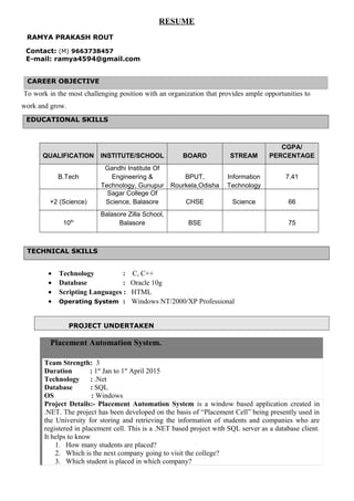 RESUME
RAMYA PRAKASH ROUT
Contact: (M) 9663738457
E-mail: ramya4594@gmail.com
CAREER OBJECTIVE
To work in the most challenging position with an organization that provides ample opportunities to
work and grow.
QUALIFICATION INSTITUTE/SCHOOL BOARD STREAM
CGPA/
PERCENTAGE
B.Tech
Gandhi Institute Of
Engineering &
Technology, Gunupur
BPUT,
Rourkela,Odisha
Information
Technology
7.41
+2 (Science)
Sagar College Of
Science, Balasore CHSE Science 66
10th
Balasore Zilla School,
Balasore BSE 75
• Technology : C, C++
• Database : Oracle 10g
• Scripting Languages : HTML
• Operating System : Windows NT/2000/XP Professional
PROJECT UNDERTAKEN
Placement Automation System.
Team Strength: 3
Duration : 1st
Jan to 1st
April 2015
Technology : .Net
Database : SQL
OS : Windows
Project Details:- Placement Automation System is a window based application created in
.NET. The project has been developed on the basis of “Placement Cell” being presently used in
the University for storing and retrieving the information of students and companies who are
registered in placement cell. This is a .NET based project with SQL server as a database client.
It helps to know
1. How many students are placed?
2. Which is the next company going to visit the college?
3. Which student is placed in which company?
EDUCATIONAL SKILLS
TECHNICAL SKILLS
 