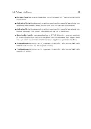 90 Organizzazione del codice
8.1 Package eVal
eVal
ConfigurationHandler
ReadingParameters : boolean
ReadingName : boolean
ReadingValue : boolean
Name : String
Value : String
Parameters : HashMap
RootTag : String
ErrorOccurred : boolean
strError : String
create ConfigurationHandler(RootTag: String,XMLreader: Reader)
setError(strError: String) : void
getError() : String
getConfiguration() : HashMap
error(str: String) : void
startDocument() : void
endDocument() : void
startElement(tag: void) : void
endElement(tag: void) : void
text(str: String) : void
HTMLDriver
create HTMLDriver()
parse(HTMLReader: Reader) : void
startDocument() : void
startElement(tag: void) : void
text(str: String) : void
endElement(tag: void) : void
error(msg: String) : void
endDocument() : void
Answer
RIGHT_ANSWER_SCORE : float
WRONG_ANSWER_SCORE : float
INPUT_NAME : String
ANSWER_SEPARATOR : String
Answers : ArrayList
AnswerType : String
NullAnswer : boolean
Score : int
create Answer(Content: String[],AnswerType: String)
create Answer(Content: String,AnswerType: String)
parseAnswer(strAnswer: String) : void
getAnswerString() : String
getAnswerType() : String
size() : int
contains(str: String) : boolean
getRange() : RealInterval[]
compareAnswer(RightAnswer: Answer) : float
isValidAnswer() : boolean
AttachmentClass
content : byte[]
create AttachmentClass(buffer: byte[])
getContent() : byte[]
setContent(buffer: byte[]) : void
RealInterval
loVal : double
hiVal : double
Val : double
SinglePoint : boolean
create RealInterval(interval: String)
convert(d: String) : double
getLoVal() : double
getHiVal() : double
getVal() : double
isSinglePoint() : boolean
toString(val: double) : String
toString() : String
contains(value: String) : boolean
contains(ri: RealInterval) : boolean
ErrorLog
FILE_NAME : String
fout : FileOutputStream
getLogDirectory() : File
write(str: String) : void
Functions
getCode() : int
getStringCode(length: int) : String
implode(glue: String,ob: Object[]) : String
implode(glue: String,al: ArrayList) : String
explode(separators: String,str: String) : ArrayList
roundUp(d: double) : int
roundDown(d: double) : int
QuestionClass
Memorandum : String
Comment : String
RightAnswer : Answer
update : boolean
Text : StringBuffer
create QuestionClass(Memorandum: String)
setRightAnswer(RightAnswer: Answer) : void
getRightAnswer() : Answer
setComment(Comment: String) : void
getComment() : String
printText(str: String) : void
getText() : String
getMemorandum() : String
finalize() : void
setUpdate(b: boolean) : void
toUpdate() : boolean
Figura 8.1: Classi del package eVal.
Le classi contenute in questo package sono utilizzate sia dall’applicazione sul lato server
che dai client; contiene anche delle classi di utilit`a:
• Answer rappresenta la risposta ad un quesito; pu`o essere di quattro tipi;
• AttachmentClass rappresenta un allegato che il client e–Val Question Manager invia
al server per inserirlo nel database;
• ConﬁgurationHandler consente di leggere un ﬁle di conﬁgurazione in formato XML;
`e usato dai client del docente e studente;
 