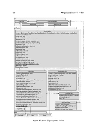 8.2 Package eValStudent 91
• ErrorLog scrive nel ﬁle dei messaggi dell’applicazione;
• Functions contiene alcune utili funzioni usate da altre classi;
• HTMLDriver scorre un ﬁle HTML e genera gli eventi a seconda dei tag che incontra;
per funzionare usa la classe HtmlStreamTokenizer;
• QuestionClass rappresenta un quesito che il client e–Val Question Manager invia al
server per inserirlo nel database; viene serializzato prima dell’invio;
• RealInterval rappresenta un intervallo reale aperto oppure un numero reale singolo.
8.2 Package eValStudent
Questo package costituisce l’applicazione e–Val Student per lo svolgimento dell’esame; le classi
contenute sono:
• AuthenticationPanel pannello per l’autenticazione dello studente;
• StudentClient client Java che permette allo studente di svolgere l’esame;
• StudentClient.TimeClass classe interna per la gestione della temporizzazione del
client; sincronizza anche il tempo a disposizione dello studente con quello del server
Web.
8.3 Package eValTeacher
Questo package costituisce l’applicazione e–Val Question Manager per l’inserimento e la mo-
diﬁca dei quesiti; le classi contenute sono:
• AuthenticationPanel pannello per l’autenticazione del docente;
• OutputLogClass gestisce i messaggi generati del parser;
• ParserOptionClass rappresenta le opzioni che possono essere passate al parser HTML
• QuestionHandler `e il parser HTML; fa l’analisi di uno o pi`u quesiti in formato HTML,
trova ed inserisce nel database gli allegati del ﬁle, riconosce le risposte esatte dei quesiti,
modiﬁca o elimina i tag HTML o i loro attributi;
• TeacherClient client Java che permette al docente di inserire i quesiti.
8.4 Package eValServer
Questo package contiene tutto il codice del server Web; implementa un’applicazione che segue
il design pattern MVC (Model–View–Controller). Le classi presenti sono:
 