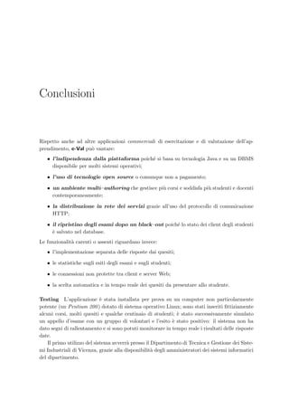 94 Organizzazione del codice
swing
eVal
JDialogJFrame
HTMLDriver
QuestionClass AttachmentClass
JFileChooser
ConfigurationHandler
eValTeacher
MyFileFilter
AuthenticationPanel
create AuthenticationPanel(parent: Frame,modal: boolean)
getAuthenticationData() : HashMap
clearForm() : void
setInfo(msg: String) : void
hide() : void
getReturnStatus() : int
initComponents() : void
okButtonActionPerformed(evt: ActionEvent) : void
cancelButtonActionPerformed(evt: ActionEvent) : void
closeDialog(evt: WindowEvent) : void
doClose(retStatus: int) : void
TeacherClient
create TeacherClient(host: String)
create TeacherClient()
StartClient() : void
initParameters() : void
ServerResponse(serverURL: String,props: Properties) : String
AuthenticateTeacher() : boolean
Extract(Response: String,tag: String) : String
setError(str: String) : void
enableQuestionPanel(b: boolean) : void
initComponents() : void
buttonSaveQuestionMouseClicked(evt: MouseEvent) : void
buttonHTMLSourceMouseClicked(evt: MouseEvent) : void
buttonInsertQuestionMouseClicked(evt: MouseEvent) : void
buttonCloseMouseClicked(evt: MouseEvent) : void
buttonLoginMouseClicked(evt: MouseEvent) : void
buttonShowQuestionMouseClicked(evt: MouseEvent) : void
comboModelItemStateChanged(evt: ItemEvent) : void
editorHTMLMouseClicked(evt: MouseEvent) : void
ParseQuestion(insert: boolean,Source: Reader,HTMLfile: File) : void
exitForm(evt: WindowEvent) : void
main(args: String[]) : void
QuestionHandler
create QuestionHandler(ParserOption: ParserOptionClass,Question: QuestionClass,ServerOption: HashMap,OutputLog: OutputLogClass)
ParserMessage(msg: String) : void
error(str: String) : void
FromServer(is: InputStream) : String
ServerRequest() : void
FromServer(HttpQuery: String,obj: Serializable) : String
FromServer(HttpQuery: String,props: Properties) : String
startDocument() : void
newDocument(strMemorandum: String) : void
startElement(tag: void) : void
text(str: String) : void
endElement(tag: void) : void
print(str: String) : void
printElement(tag: void) : void
endDocument() : void
endQuestionParsing() : void
ExcludeSection(b: boolean) : void
setAnswer(Type: String,tag: void) : boolean
insertAttachment(imgSRC: String) : String
returnFile(filename: String,out: OutputStream) : void
SaveQuestion() : boolean
isQuestionSaved() : boolean
ParserOptionClass
create ParserOptionClass()
addOption(Name: String,Content: String) : void
isSet(Name: String) : boolean
isSet(Name: String,Ob: String) : boolean
OutputLogClass
create OutputLogClass(JTA: JTextArea)
write(msg: String) : void
clear() : void
Figura 8.3: Classi del package eValTeacher.
 