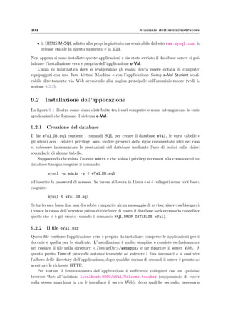Introduzione
Questa parte della tesi contiene i manuali d’uso di e-Val per le tre categorie di utenti che
utilizzano l’applicazione:
• gli amministratori,
• i docenti,
• gli studenti.
I manuali dell’amministratore e dei docenti sono da considerarsi riservati e contengono le
istruzioni necessarie per l’installazione, la conﬁgurazione, la preparazione degli esami e la
correzione dei compiti. Il manuale del docente si chiude con una sezione che illustra lo schema
logico di utilizzo ovvero la sequenza delle procedure da compiere per preparare dal principio
un esame, consentirne lo svolgimento ed inﬁne visualizzare i risultati.
Il manuale dello studente `e rivolto a coloro che devono sostenere un esame; dovrebbe quindi
essere reso disponibile per la consultazione nell’aula di informatica in cui avviene l’esame.
L’uso dell’applicazione da parte dello studente `e comunque molto semplice ed intuitivo anche
per chi abbia poca famigliarit`a con il computer.
 