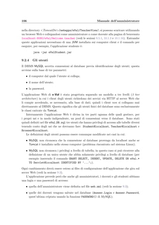 Capitolo 9
Manuale dell’amministratore
L’amministratore `e la persona che ha il compito di installare il server Web, il DBMS, l’appli-
cazione e-Val e di preparare l’aula di informatica in cui svolgere gli esami. Quando il sistema
diventa operativo esegue la manutenzione del database, crea nuovi corsi per i docenti che ne
facciano richiesta ed eventualmente cancella quelli inutilizzati.
9.1 Requisiti di sistema
Grazie alla tecnologia Java e alla disponibilit`a di MySQL per molte piattaforme e sistemi ope-
rativi l’applicazione server pu`o essere installata sia su computer dotati del sistema operativo
Linux sia su computer equipaggati con Windows. Devono essere presenti:
• un Java SDK e l’ambiente di runtime come per esempio la Java2 Standard Edition (J2SE)
scaricabile dal sito java.sun.com/j2se/; l’applicazione `e stata testata con successo sia
utilizzando la versione 1.3 che la 1.4;
• il servlet container Tomcat gratuitamente disponibile al sito Web del progetto Jakar-
ta jakarta.apache.org/downloads/binindex.html; una volta che il server Web `e
stato installato in una directory la variabile TOMCAT HOME deve puntare a questa di-
rectory; a questo scopo si pu`o utilizzare il comando SET di Windows oppure, per Win-
dows NT/2000/XP, impostare la variabile dal Pannello di controllo; supponendo per
esempio che la directory si chiami C:TOMCAT:
SET TOMCAT HOME=C:TOMCAT
Nei sistemi UNIX/Linux il comando da utilizzare dipende dalla shell in esecuzione; per
sh e bash (supponendo /usr/local/tomcat), sar`a:
TOMCAT HOME=/usr/local/tomcat; export TOMCAT HOME
La versione di Tomcat che si `e utilizzata per lo sviluppo `e la 4;
 