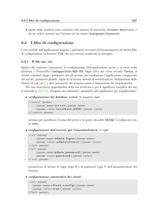 104 Manuale dell’amministratore
• il DBMS MySQL adatto alla propria piattaforma scaricabile dal sito www.mysql.com; la
release stabile in questo momento `e la 3.23.
Non appena si sono installate queste applicazioni e sia stato avviato il database server si pu`o
iniziare l’installazione vera e propria dell’applicazione e-Val.
L’aula di informatica dove si svolgeranno gli esami dovr`a essere dotata di computer
equipaggati con una Java Virtual Machine e con l’applicazione Swing e–Val Student scari-
cabile direttamente via Web accedendo alla pagina principale dell’amministratore (vedi la
sezione 9.2.3).
9.2 Installazione dell’applicazione
La ﬁgura 9.1 illustra come siano distribuite tra i vari computer e come interagiscano le varie
applicazioni che formano il sistema e-Val.
9.2.1 Creazione del database
Il ﬁle eVal DB.sql contiene i comandi SQL per creare il database eVal, le varie tabelle e
gli utenti con i relativi privilegi; sono inoltre presenti delle righe commentate utili nel caso
si volessero incrementare le prestazioni del database mediante l’uso di indici sulle chiavi
secondarie di alcune tabelle.
Supponendo che esista l’utente admin e che abbia i privilegi necessari alla creazione di un
database bisogna eseguire il comando:
mysql -u admin -p  eVal DB.sql
ed inserire la password di accesso. Se invece si lavora in Linux e si `e collegati come root basta
eseguire:
mysql  eVal DB.sql
Se tutto va a buon ﬁne non dovrebbe comparire alcun messaggio di avviso; viceversa bisogner`a
trovare la causa dell’arresto e prima di rideﬁnire di nuovo il database sar`a necessario cancellare
quello che si `e gi`a creato (usando il comando SQL DROP DATABASE eVal).
9.2.2 Il ﬁle eVal.war
Queso ﬁle contiene l’applicazione vera e propria da installare, comprese le applicazioni per il
docente e quella per lo studente. L’installazione `e molto semplice e consiste esclusivamente
nel copiare il ﬁle nella directory TomcatDir/webapps/ e far ripartire il server Web. A
questo punto Tomcat provvede automaticamente ad estrarre i ﬁles necessari e a costruire
l’albero delle directory dell’applicazione; dopo qualche decina di secondi il server `e pronto ad
accettare le richieste HTTP.
Per testare il funzionamento dell’applicazione `e suﬃciente collegarsi con un qualsiasi
browser Web all’indirizzo localhost:8080/eVal/Welcome.teacher (supponendo di essere
sulla stessa macchina in cui `e installato il server Web); dopo qualche secondo, necessario
 