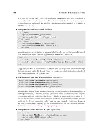 9.2 Installazione dell’applicazione 105
Web server: Windows/UNIX
JVM
java bean
dbAttachmentAccess
java bean
dbStudentModel
JDBC driver
java bean
dbTeacherModel
servlet container
Apache Jackarta Tomcat
servlet
Teacher controller
servlet
Student controller
servlet
Attachment controller
Computer studente: Windows/UNIX
Database server: Windows/UNIX
database management system
MySQL
JVM
e-Val Student
Computer docente: Windows/UNIX
Web browser:Mozilla/IE/Netscape
JVM
HTTP
TCP/IP
e-Val Question Manager
HTTP
Figura 9.1: Schema della distribuzione dei moduli software tra i vari componenti
ﬁsici (computer).
a Tomcat per compilare la JSP richiesta, dovrebbe comparire la pagina di benvenuto, con
i campi Login e Password. Se invece si dovessero veriﬁcare degli errori `e molto probabile
che derivino dall’impossibilit`a dell’applicazione di stabilire una connessione con il database
MySQL; in questo caso si pu`o provare a far ripartire sia il DBMS che il server Web e a leggere
la sezione 9.2.4 sull’accesso degli utenti al database.
9.2.3 Le applicazioni Java Swing e–Val Question Manager e e–Val Student
Queste due applicazioni danno la possibilit`a via internet ai docenti e agli studenti rispet-
tivamente di inserire o modiﬁcare i quesiti nella base di dati e di svolgere un esame. Sono
contenute nei due ﬁle eseguibili eValQuestionManager.jar e eValStudent.jar che si trovano
 