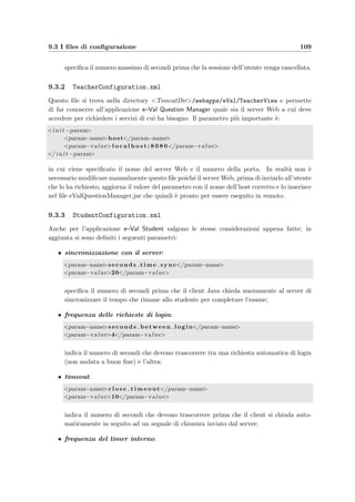 106 Manuale dell’amministratore
nella directory TomcatDir/webapps/eVal/TeacherView/; si possono scaricare utilizzando
un browser Web e collegandosi come amministratore o come docente alla pagina di benvenuto
localhost:8080/eVal/Welcome.teacher (vedi le sezioni 9.5.1, 10.1.3 e 10.1.16). Entrambe
queste applicazioni necessitano di una JVM installata sui computer client e il comando per
eseguire, per esempio, l’applicazione studente `e:
java -jar eValStudent.jar
9.2.4 Gli utenti
Il DBMS MySQL accetta connessioni al database previa identiﬁcazione degli utenti; questa
avviene sulla base di tre parametri:
• il computer dal quale l’utente si collega;
• il nome dell’utente;
• la password.
L’applicazione Web di e-Val `e stata progettata seguendo un modello a tre livelli (3 tier
architecture) in cui i client degli utenti richiedono dei servizi via HTTP al server Web che
li compie accedendo, se necessario, alla base di dati; quindi i client non si collegano mai
direttamente al DBMS. Questo signiﬁca che gli utenti ﬁsici del database sono esclusivamente
le classi caricate da Tomcat.
Internamente l’applicazione Web `e divisa in tre parti ognuna delle quali gestisce, per
i propri usi e in modo indipendente, un pool di connessioni verso il database. Sono stati
quindi deﬁniti nel ﬁle eVal DB.sql tre utenti che hanno privilegi di accesso alle tabelle diversi
tenendo conto degli usi che ne dovranno fare: Student@localhost, Teacher@localhost e
Browser@localhost.
Le deﬁnizioni degli utenti possono essere comunque modiﬁcate nei casi in cui:
• MySQL non riconosca che la connessione al database provenga da localhost anche se
Tomcat `e installato nello stesso computer (problema riscontrato nel sistema Linux);
• MySQL non riconosca i privilegi a livello di tabella; in questo caso si pu`o ricorrere alla
deﬁnizione di un unico utente che abbia solamente privilegi a livello di database (per
esempio inserendo il comando GRANT SELECT, INSERT, UPDATE, DELETE ON eVal.*
TO Servlet@localhost IDENTIFIED BY ’...’;).
Ogni cambiamento dovr`a essere esteso ai ﬁles di conﬁgurazione dell’applicazione che gira sul
server Web (vedi la sezione 9.3).
L’applicazione prevede per`o che anche gli amministratori, i docenti e gli studenti abbiano
una login e una password di accesso:
• quella dell’amministratore viene deﬁnita nel ﬁle web.xml (vedi la sezione 9.3);
• quelle dei docenti vengono salvate nel database (Answer.Login e Answer.Password,
quest’ultima criptata usando la funzione PASSWORD() di MySQL);
 