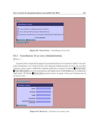 108 Manuale dell’amministratore
se `e abilitata questa voce (valore del parametro true) ogni volta che un docente o
un amministratore chiedono al server Web di scaricare i client Java, questi vengono
automaticamente conﬁgurati per accedere correttamente al server (vedi in proposito le
sezioni 9.3.3 e 9.3.2);
• conﬁgurazione dell’accesso al database:
init −param
param−nameuser/param−name
param−valueS e r v l e t/param−value
/ init −param
init −param
param−namepassword/param−name
param−valuepassword/param−value
/ init −param
permettono di settare la login e la password che il servlet usa per l’accesso alla base di
dati; il nome e la classe Java che rappresenta il servlet sono deﬁniti da
s e r v l e t
servlet −nameTeacherController/ servlet −name
servlet −c l a s seValServer . TeacherController/ servlet −c l a s s
. . .
L’applicazione Web ha internamente 3 servlet: uno per rispondere alle richieste degli
studenti, uno per quelle dei docenti e uno per recuperare gli allegati dei quesiti, che di
solito vengono richiesti dai browser Web.
• conﬁgurazione dei pool di connessione: i parametri
param−nameminConnections/param−name
param−namemaxConnections/param−name
param−namemaxCheckoutSeconds/param−name
param−namemaxConnectionTime/param−name
permettono di settare rispettivamente il numero minimo e massimo di connessioni aperte
contemporanemente, il numero massimo di secondi prima che le connessioni vengano
forzatamente riciclate dal connection broker ed inﬁne il numero di giorni prima di re-
settare le connessioni; queste ultime vengono condivise dagli utenti collegati e vengono
gestite da tre diversi connection broker, una per ogni controller (studente, docente e
per il reperimento degli allegati); per un approfondimento sull’uso di questi parametri
si rimanda a www.javaexchange.com/api/packages.html
• conﬁgurazione delle sessioni HTTP: il parametro
init −param
param−nameMaxInactiveInterval/param−name
param−value3000/param−value
/ init −param
 