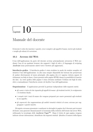 110 Manuale dell’amministratore
param−namet i m e r p e r i o d/param−name
param−value4/param−value
setta il periodo in secondi del timer interno per la gestione dei vari task tra cui anche
quello dell’aggiornamento della visualizzazione del tempo rimanente allo studente (in
questo caso viene aggiornato ogni 4 secondi); gli intervalli precedenti devono essere presi
maggiori o uguali a questo valore.
9.4 I ﬁles di log
L’applicazione installata sul server e i client Java generano dei ﬁle di log salvati nella directory
home dell’utente; contengono vari tipi di informazioni tengono traccia della data e dell’ora di
inserimento degli eventi, come in questo esempio:
[13-dic-2002 12.28.21]: Il servlet docente `e attivo
[13-dic-2002 12.28.42]: Amministratore autenticato:[host]: localhost:8080
[user-agent]: Mozilla/5.0 ...
[13-dic-2002 12.29.02]: Docente autenticato:[host]: localhost:8080
[user-agent]: Mozilla/5.0 (Windows; ...
I tipi di messaggi che vengono inseriti riguardano:
• l’avvenuta autenticazione dei docenti e degli amministratori;
• le autenticazioni fallite da parte degli amministratori, dei docenti e degli studenti;
• gli avvisi di avvio o di fuori servizio dei pool di connessioni con il database;
• gli errori interni dell’applicazione server;
• le queries che al momento dell’esecuzione hanno generato un errore;
• le invalidazione di sessioni HTTP rimaste aperte.
9.5 I servizi di amministrazione accessibili dal Web
La creazione di nuovi corsi e la cancellazione di quelli inutilizzati nel database vengono eseguite
dall’amministratore, accedendo tramite un browser all’indirizzo
localhost:8080/eVal/Welcome.teacher
ed inserendo la login e la password di amministrazione cos`ı come sono settate nel ﬁle web.xml
(vedi 9.3.1).
 