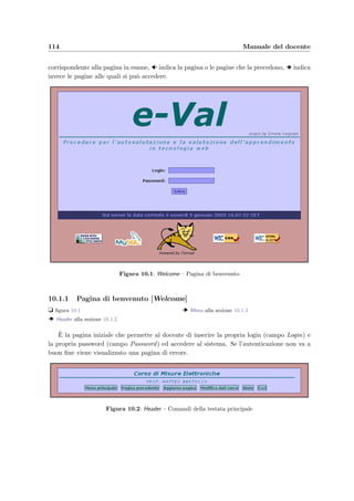 9.5 I servizi di amministrazione accessibili dal Web 111
Figura 9.2: Administration – Cancellazione di un corso
9.5.1 Cancellazione di un corso [Administration]
t ﬁgura 9.2
A questo punto comparir`a la pagina di amministrazione in cui si possono vedere i corsi pre-
senti nel database con i relativi docenti. Per eliminare deﬁnitivamente un corso che non deve
contenere alcun esame `e suﬃciente sceglierlo dalla lista e premere il bottone Elimina corso .
Client dello studente avvia lo scaricamento dell’applicazione e–Val Student per lo svolgimento
degli esami. Il bottone Nuovo corso permette invece di aprire il form per l’inserimento di
un nuovo corso.
Figura 9.3: NewCourse – Creazione di un nuovo corso
 