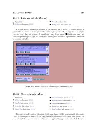 112 Manuale dell’amministratore
9.5.2 Creazione di un nuovo corso [NewCourse]
t ﬁgura 9.3
Per inserire un nuovo corso `e necessario speciﬁcare un nome che lo identiﬁchi univoca-
mente; i campi Login e Password saranno usati per consentire l’accesso da parte del docente
al corso di appartenenza. Se tutto `e corretto, cliccando su Inserisci corso il nuovo corso verr`a
inserito nel database e ricomparir`a la pagina principale con la lista aggiornata dei corsi.
9.6 Incrementare le prestazioni
Le prestazioni del sistema possono essere penalizzate da due fattori principali:
• il grande numero di studenti che svolgono contemporaneamente gli esami (varie decine
di studenti) che incide sulla prontezza del sistema solamente durante gli appelli d’esame;
• la grande mole di dati contenuta nella base di dati (centinaia di compiti svolti) che
rallentano l’esecuzione delle varie queries.
Il primo caso pu`o essere risolto incrementando il numero di connessioni contemporaneamente
aperte dal pool di connessioni; ci`o si realizza cambiando i parametri di conﬁgurazione descritti
a pagina 108 e facendo ripartire il server Web.
Il secondo caso `e invece pi`u diﬃcile da aﬀrontare perch´e richiede di individuare ed analizza-
re quali siano le queries verso il database pi`u critiche, cio`e quelle che rallentano notevolmente
il sistema; non appena si `e individuata la query, la soluzione `e quella di creare degli indici
sulle chiavi secondarie del database per velocizzare le operazioni di reperimento dei dati; per
fare ci`o si pu`o usare il comando:
CREATE INDEX index_name ON tbl_name ( col_name [( length )] ,... )
Nel deﬁnire un nuovo indice bisogna fare attenzione allo spazio che occupa dopo la sua
creazione; `e infatti proporzionale al numero di record della tabella.
 