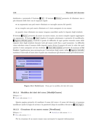 Capitolo 10
Manuale del docente
Il docente `e colui che inserisce i quesiti, crea i compiti e gli appelli d’esame, iscrive gli studenti
e sceglie gli schemi di correzione.
10.1 Accesso dal Web
L’uso dell’applicazione da parte del docente avviene principalmente attraverso il Web me-
diante l’uso di un qualsiasi browser che supporti i fogli di stile e il linguaggio di scripting
JavaScript (sono praticamente adatti tutti i browser pi`u aggiornati).
Interfaccia graﬁca L’interfaccia graﬁca `e stata studiata in modo da rendere semplice ed
intuitivo l’uso dell’applicazione: in alto sono sempre disponibili dei bottoni che permettono
di andare direttamente al menu principale, alla pagina che si `e appena visitata oppure di
richiamare un help in linea; i form presenti nelle pagine HTML danno la possibilit`a di inserire
dei dati. La veste graﬁca delle pagine `e stata ottenuta mediante l’utilizzo dei fogli di stile;
oltre a razionalizzare l’interfaccia utente ci`o facilita l’uso dell’applicazione.
Organizzazione L’applicazione prevede la gestione indipendente delle seguenti entit`a:
• gli esami e tutto ci`o che riguarda gli appelli di esame: gli studenti iscritti, lo svolgimento
e il risultato ﬁnale;
• i compiti cio`e i temi di esame che vengono preparati per essere presentati agli studenti
in un appello;
• gli argomenti che rappresentano gli ambiti tematici relativi al corso; servono per rag-
gruppare i quesiti inseriti.
Di seguito verranno presentate e analizzate in dettaglio le pagine che il docente pu`o trovarsi
di fronte; sono generate dinamicamnete al momento della richiesta dell’utente dal server Web,
utilizzando la tecnologia delle JavaServer PagesTM. Dopo il titolo di ogni pagina vengono
indicate alcune informazioni, identiﬁcate dai seguenti simboli: t indica il numero della ﬁgura
 