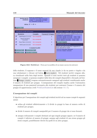 10.1 Accesso dal Web 115
10.1.2 Testata principale [Header]
t ﬁgura 10.2
  Welcome alla sezione 10.1.1
  Menu alla sezione 10.1.3
  ModifyCourse alla sezione 10.1.4
Il menu `e sempre disponibile durante la navigazione tra le pagine; i comandi danno la
possibilit`a di tornare al menu principale o alla pagina precedente, di aggiornare la pagina
corrente con i dati pi`u recenti, di modiﬁcare i dati di un corso ( Modiﬁca dati corso per
cambiare per esempio la login e la password d’accesso) e di uscire dall’applicazione e terminare
la sessione corrente.
Figura 10.3: Menu – Menu principale dell’applicazione del docente
10.1.3 Menu principale [Menu]
t ﬁgura 10.3
  Welcome alla sezione 10.1.1
  NewTest alla sezione 10.1.21
  ShowTest alla sezione 10.1.19
  ModifyTest alla sezione 10.1.20
  NewArgument alla sezione 10.1.18
  ModifyArgument alla sezione 10.1.16
  NewExam alla sezione 10.1.5
  ModifyExam alla sezione 10.1.6
  ShowExamDone alla sezione 10.1.8
Il menu principale contiene gli elenchi degli esami ﬁnora svolti o programmati, dei compiti
creati e degli argomenti del corso che raggruppano le domande presenti nella base di dati. Gli
elementi delle liste possono essere scelti con un doppio click oppure selezionando l’elemento
 