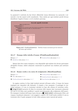 116 Manuale del docente
desiderato e premendo il bottone Vai . Il bottone Elimina permette di eliminare uno o
pi`u elementi delle liste con le seguenti regole:
• un argomento non pu`o essere eliminato se raccoglie ancora dei quesiti;
• un compito non pu`o essere eliminato se `e stato assegnato in un esame;
• quando viene eliminato un esame vengono cancellate anche le risposte degli studenti.
Il bottone Nuovo permette di creare un nuovo esame, un nuovo compito oppure aggiungere
un argomento. Il bottone Copia duplica il compito selezionato e permette di modiﬁcarlo;
Aggiorna diﬃcolt`a quesiti ricalcola il grado di diﬃcolt`a di ogni quesito tenendo conto delle
risposte date dagli studenti durante tutti gli esami svolti ﬁno a quel momento: la diﬃcolt`a
viene calcolata come il numero delle risposte esatte diviso il numero di tutte le volte che quel
quesito `e stato assegnato ad uno studente. Client dello studente permette di scaricare e–Val
Student, l’applicazione java necessaria per l’esecuzione degli esami; inﬁne Aggiorna intervallo
stabilisce l’intervallo di mesi oltre il quale non visualizzare gli elementi creati precedentemente.
Figura 10.4: ModifyCourse – Form per la modiﬁca dei dati del corso
10.1.4 Modiﬁca dei dati del corso [ModifyCourse]
t ﬁgura 10.4
  Header alla sezione 10.1.2
Questa pagina permette di cambiare il nome del corso e il nome del docente; si possono
modiﬁcare anche la login di accesso e la password (dopo la modiﬁca cliccare su Salva login ).
10.1.5 Creazione di un nuovo esame [NewExam]
t ﬁgura 10.5
  Menu alla sezione 10.1.3
  ModifyExam alla sezione 10.1.6
Per la creazione di un nuovo esame sono necessarie le seguenti informazioni:
 