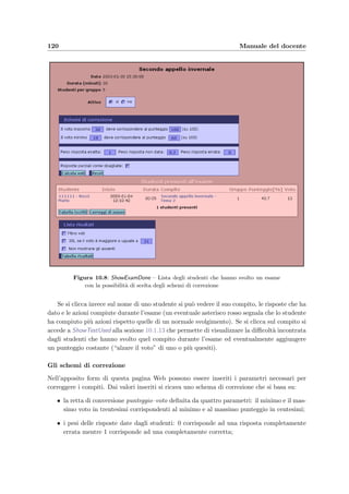 10.1 Accesso dal Web 117
Figura 10.5: NewExam – Form per la creazione di un nuovo esame
• nome dell’esame;
• data dell’esame: per sceglierne una basta selezionare l’anno, il mese e cliccare sul giorno
desiderato (evidenziato con il colore arancione);
• durata dell’esame in minuti;
• il numero di studenti per gruppo: corrisponde al massimo numero di computer disponi-
bili nell’aula di informatica per svolgere l’esame o il massimo numero di studenti che
possono contemporaneamente partecipare all’esame;
• un avviso per lo studente che gli verr`a mostrato prima di iniziare l’esame.
Quando sono state inserite tutte le informazioni, `e necessario cliccare Salva l’esame .
10.1.6 Modiﬁca di un esame ancora da sostenere [ModifyExam]
t ﬁgura 10.6
  Menu alla sezione 10.1.3
  NewExam alla sezione 10.1.5
  PrintExamStudentList alla sezione 10.1.7
I campi modiﬁcabili sono gli stessi descritti a pagina 116 con l’aggiunta delle procedure
per iscrivere gli studenti ed assegnare loro un compito. Per iscrivere nuovi studenti `e neces-
sario scrivere (o usare un copia–incolla) nell’area di testo del form, il numero di matricola
 
