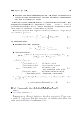 118 Manuale del docente
Figura 10.6: ModifyExam – Form per la modiﬁca di un esame ancora da sostenere
dello studente, il cognome e il nome separati da una virgola (o da un punto e virgola o da
una tabulazione) e cliccare sul botton Iscrivi studenti . Gli studenti iscritti vengono allo-
ra visualizzati nella lista degli iscritti. Quando si sono iscritti tutti gli studenti si possono
assegnare i compiti: si possono scegliere dalla lista dei compiti disponibili e cliccando sul bot-
tone Assegna compito vengono automaticamente assegnati agli studenti considerando anche
il numero di studenti per gruppo. L’assegnazione del compito implica anche l’automatica
assegnazione di una password necessaria allo studente per sostenere l’esame e il numero del
gruppo di appartenenza (vedi PrintExamStudentList alla sezione 10.1.7).
L’assegnazione dei compiti
L’algoritmo per l’assegnazione dei compiti agli studenti iscritti ad un esame compie le seguenti
azioni:
• ordina gli studenti alfabeticamente e li divide in gruppi in base al numero scelto di
studenti per gruppo;
• divide il numero di compiti assegnabili per il numero di gruppi che si sono formati;
• assegna ciclicamente i compiti destinati ad ogni singolo gruppo oppure, se il numero di
compiti `e inferiore al numero di gruppi, assegna agli studenti di uno stesso gruppo gli
stessi compiti, possibilmente diversi da quelli di un altro gruppo.
 
