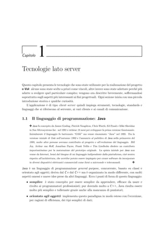 Capitolo 1
Tecnologie lato server
Questo capitolo presenta le tecnologie che sono state utilizzate per la realizzazione del progetto
e-Val: alcune sono state scelte a priori come vincoli, altre invece sono state adottate perch´e pi`u
adatte a svolgere quel particolare compito; vengono ora descritte brevemente, soﬀermandosi
soprattutto sugli aspetti pi`u interessanti ai ﬁni progettuali. Ogni sezione inizia con una piccola
introduzione storica e qualche curiosit`a.
L’applicazione `e di tipo client–server quindi impiega strumenti, tecnologie, standards e
linguaggi che si riferiscono al servente, ai vari clients e ai canali di comunicazione.
1.1 Il linguaggio di programmazione: Java
y Java fu concepito da James Gosling, Patrick Naughton, Chris Warth, Ed Frank e Mike Sheridan
in Sun Microsystems Inc. nel 1991 e richiese 18 mesi per sviluppare la prima versione funzionante.
Inizialmente il linguaggio fu battezzato “OAK” ma venne rinominato “Java” nel 1995. Tra la
versione iniziale di Oak nell’autunno 1992 e l’annuncio al pubblico di Java nella primavera del
1995, molte altre persone avevano contribuito al progetto e all’evoluzione del linguaggio. Bill
Joy, Arthur van Hoﬀ, Jonathan Payne, Frank Yellin e Tim Lindholm diedero un contributo
importantissimo per la maturazione del prototipo originale. La spinta iniziale per Java non
venne da Internet, bens`ı dal bisogno di un linguaggio indipendente dalla piattaforma, cio`e neutro
rispetto all’architettura, che avrebbe potuto essere impiegato per creare software da incorporare
in diversi dispositivi elettronici commerciali come forni a microonde e telecomandi. y
Java `e un linguaggio di programmazione general–purpose, concorrente, basato su classi e
orientato agli oggetti; deriva dal C e dal C++ ma `e organizzato in modo diﬀerente, con molti
aspetti omessi e nuove idee prese da altri linguaggi. Ecco i punti di forza di questo linguaggio:
• semplice: `e stato concepito per essere semplice da apprendere, eﬃcace da usare e
rivolto ai programmatori professionisti; pur dovendo molto a C++, Java risulta essere
molto pi`u semplice e tollerante grazie anche alla mancanza di puntatori;
• orientato agli oggetti: implementa questo paradigma in modo esteso con l’eccezione,
per ragioni di eﬃcienza, dei tipi semplici di dati;
 