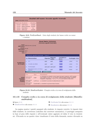 10.1 Accesso dal Web 119
La password `e costituita da due lettere alfabetiche (senza distinzione tra maiuscole e mi-
nuscole) e da due numeri scelti casualmente. Sono uniche per ogni studente perch´e devono
identiﬁcare l’appelo d’esame a cui lo studente partecipa.
Figura 10.7: PrintExamStudentList – Tabella d’esame necessaria per far sostenere
gli esami agli studenti
10.1.7 Stampa della tabella d’esame [PrintExamStudentList]
t ﬁgura 10.7
  ModifyExam alla sezione 10.1.6
  ShowExamDone alla sezione 10.1.8
Questa lista deve essere stampata e resa disponibile agli studenti che devono partecipare
all’appello d’esame; infatti solamente conoscendo la password uno studente pu`o sostenere
l’esame.
10.1.8 Esame svolto o in corso di svolgimento [ShowExamDone]
t ﬁgura 10.8
  Menu alla sezione 10.1.3
  PrintExamStudentList alla sezione 10.1.7
  PrintExamResult alla sezione 10.1.9
  ShowExamStudent alla sezione 10.1.10
  ShowTestUsed alla sezione 10.1.13
La pagina contiene la lista degli studenti presenti all’esame scelto, il tempo che hanno
impiegato per rispondere alle domande, il compito a loro assegnato, il punteggio in cen-
tesimi ottenuto e il voto in trentesimi calcolato in base allo schema di correzione scelto.
Correggi di nuovo permette di rifare la correzione delle risposte date (necessario solamente
nel caso in cui siano stati modiﬁcati i quesiti successivamente allo svolgimento dell’esame).
Per stampare i risultati dell’esame basta cliccare su Tabella risultati ; selezionando Filtro voti
vengono visualizzati solamente i voti maggiori o uguali a 18; si pu`o anche stabilire il voto in
trentesimi oltre il quale assegnare la lode; inﬁne possono essere nascosti gli assenti.
 