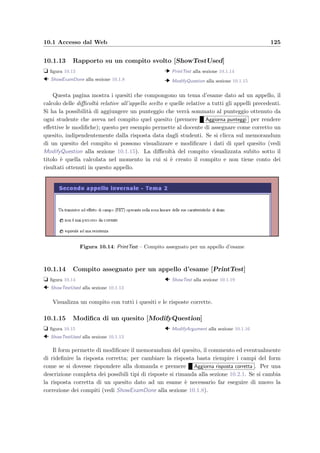 122 Manuale del docente
Figura 10.9: PrintExamResult – Lista degli studenti che hanno svolto un esame
e risultati
Figura 10.10: ShowExamStudent – Compito svolto o in corso di svolgimento dello
studente
10.1.10 Compito svolto o in corso di svolgimento dello studente [ShowEx-
amStudent]
t ﬁgura 10.10
  ShowExamDone alla sezione 10.1.8
  PrintStudentTest alla sezione 10.1.11
  ShowQuestion alla sezione 10.1.12
La pagina mostra i quesiti assegnati allo studente, le risposte corrette, le risposte date
dallo studente, la correttezza (calcolata dal correttore automatico), il punteggio assegnato
in base al peso delle risposte e all’eventuale valore aggiunto ed inﬁne il voto in trentesi-
mi. Cliccando su un quesito viene visualizzato il testo della domanda, mentre cliccando su
 