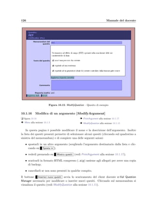10.1 Accesso dal Web 123
Mostra compito si vede il compito completo assegnato allo studente. C’`e anche la possibilit`a
di cambiare il punteggio assegnato dal correttore automatico (aggiornando con il bottone
Aggiorna correttezza quesiti ). Inﬁne pi`u sotto `e presente una lista con le azioni compiute
dallo studente.
Le azioni compiute durante lo svolgimento dell’esame
Il sistema registra ogni azione che lo studente compie durante lo svolgimento dell’esame e
l’ora in cui `e stata compiuta; i tipi di azioni registrate sono le seguenti:
Tipo Descrizione
Login lo studente ha richiesto il primo login per svolgere l’esame:
vengono annotate anche le informazioni sul client HTTP
ReLogin lo studente ha richiesto di nuovo un login per continuare a
svolgere l’esame
TimeExpired lo studente ha terminato il tempo a disposizione
ExamEnded lo studente ha terminato l’esame (perch´e ha risposto a tutti
i quesiti o perch´e ha volontariamente concluso l’esame)
Iconified lo studente ha ridotto ad icona il client
LostFocus lo studente ha cercato di abbandonare il client
CloseClientNow lo studente ha volontariamente chiuso il client
Figura 10.11: PrintStudentTest – Compito assegnato ad uno studente
10.1.11 Compito assegnato ad uno studente [PrintStudentTest]
t ﬁgura 10.11
  ShowExamStudent alla sezione 10.1.10
Visualizza il testo di tutti i quesiti del compito assegnato ad uno studente.
 