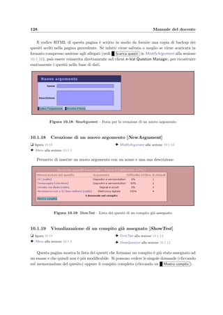 10.1 Accesso dal Web 125
10.1.13 Rapporto su un compito svolto [ShowTestUsed]
t ﬁgura 10.13
  ShowExamDone alla sezione 10.1.8
  PrintTest alla sezione 10.1.14
  ModifyQuestion alla sezione 10.1.15
Questa pagina mostra i quesiti che compongono un tema d’esame dato ad un appello, il
calcolo delle diﬃcolt`a relative all’appello scelto e quelle relative a tutti gli appelli precedenti.
Si ha la possibilit`a di aggiungere un punteggio che verr`a sommato al punteggio ottenuto da
ogni studente che aveva nel compito quel quesito (premere Aggiorna punteggi per rendere
eﬀettive le modiﬁche); questo per esempio permette al docente di assegnare come corretto un
quesito, indipendentemente dalla risposta data dagli studenti. Se si clicca sul memorandum
di un quesito del compito si possono visualizzare e modiﬁcare i dati di quel quesito (vedi
ModifyQuestion alla sezione 10.1.15). La diﬃcolt`a del compito visualizzata subito sotto il
titolo `e quella calcolata nel momento in cui si `e creato il compito e non tiene conto dei
risultati ottenuti in questo appello.
Figura 10.14: PrintTest – Compito assegnato per un appello d’esame
10.1.14 Compito assegnato per un appello d’esame [PrintTest]
t ﬁgura 10.14
  ShowTestUsed alla sezione 10.1.13
  ShowTest alla sezione 10.1.19
Visualizza un compito con tutti i quesiti e le risposte corrette.
10.1.15 Modiﬁca di un quesito [ModifyQuestion]
t ﬁgura 10.15
  ShowTestUsed alla sezione 10.1.13
  ModifyArgument alla sezione 10.1.16
Il form permette di modiﬁcare il memorandum del quesito, il commento ed eventualmente
di rideﬁnire la risposta corretta; per cambiare la risposta basta riempire i campi del form
come se si dovesse rispondere alla domanda e premere Aggiorna risposta corretta . Per una
descrizione completa dei possibili tipi di risposte si rimanda alla sezione 10.2.1. Se si cambia
la risposta corretta di un quesito dato ad un esame `e necessario far eseguire di nuovo la
correzione dei compiti (vedi ShowExamDone alla sezione 10.1.8).
 
