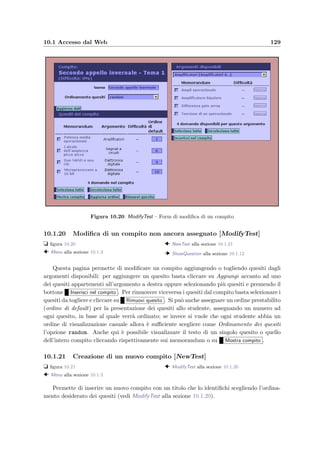 126 Manuale del docente
Figura 10.15: ModifyQuestion – Quesito di esempio
10.1.16 Modiﬁca di un argomento [ModifyArgument]
t ﬁgura 10.16
  Menu alla sezione 10.1.3
  PrintArgument alla sezione 10.1.17
  ModifyQuestion alla sezione 10.1.15
In questa pagina `e possibile modiﬁcare il nome e la descrizione dell’argomento. Inoltre
la lista dei quesiti presenti permette di selezionare alcuni quesiti (cliccando sul quadratino a
sinistra del memorandum) e di compiere una delle seguenti azioni:
• spostarli in un altro argomento (scegliendo l’argomento destinatario dalla lista e clic-
cando su Sposta in );
• vederli premendo su Mostra quesiti (vedi PrintArgument alla sezione 10.1.17);
• scaricarli in formato HTML compresso (.zip) assieme agli allegati per avere una copia
di backup;
• cancellarli se non sono presenti in qualche compito.
Il bottone Inserisci nuovi quesiti avvia lo scaricamento del client docente e–Val Question
Manager necessario per modiﬁcare o inserire nuovi quesiti. Cliccando sul memorandum si
visualizza il quesito (vedi ModifyQuestion alla sezione 10.1.15).
 