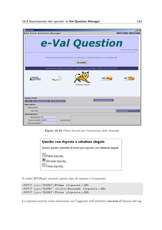 128 Manuale del docente
Il codice HTML di questa pagina `e scritto in modo da fornire una copia di backup dei
quesiti scelti nella pagina precedente. Se infatti viene salvata o meglio se viene scaricata in
formato compresso assieme agli allegati (vedi Scarica quesiti in ModifyArgument alla sezione
10.1.16), pu`o essere reinserita direttamente nel client e–Val Question Manager, per ricostruire
esattamente i quesiti nella base di dati.
Figura 10.18: NewArgument – Form per la creazione di un nuovo argomento
10.1.18 Creazione di un nuovo argomento [NewArgument]
t ﬁgura 10.18
  Menu alla sezione 10.1.3
  ModifyArgument alla sezione 10.1.16
Permette di inserire un nuovo argomento con un nome e una sua descrizione.
Figura 10.19: ShowTest – Lista dei quesiti di un compito gi`a assegnato
10.1.19 Visualizzazione di un compito gi`a assegnato [ShowTest]
t ﬁgura 10.19
  Menu alla sezione 10.1.3
  PrintTest alla sezione 10.1.14
  ShowQuestion alla sezione 10.1.12
Questa pagina mostra la lista dei quesiti che formano un compito `e gi`a stato assegnato ad
un esame e che quindi non `e pi`u modiﬁcabile. Si possono vedere le singole domande (cliccando
sul memorandum del quesito) oppure il compito completo (cliccando su Mostra compito ).
 