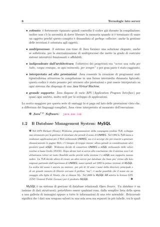 6 Tecnologie lato server
• robusto: `e fortemente tipizzato quindi controlla il codice gi`a durante la compilazione;
inoltre non c’`e la necessit`a di dover liberare la memoria quando si `e terminato di usare
un oggetto perch´e questo compito `e demandato al garbage collector; anche la gestione
delle eccezioni `e orientata agli oggetti;
• multiprocesso: il sistema run–time di Java fornisce una soluzione elegante, anche
se soﬁsticata, per la sincronizzazione di multiprocessi che mette in grado di costruire
sistemi interattivi funzionanti e aﬃdabili;
• indipendente dall’architettura: l’obiettivo dei progettisti era “scrivi una volta per
tutte, esegui ovunque, in ogni momento, per sempre” e per gran parte `e stato raggiunto;
• interpretato ad alte prestazioni: Java consente la creazione di programmi mul-
tipiattaforma attraverso la compilazione in una forma intermedia chiamata bytecode;
questo codice `e stato pensato per ottenere alte prestazioni e pu`o essere interpretato su
ogni sistema che disponga di una Java Virtual Machine;
• grande supporto: Java dispone di varie API (Application Program Interface) per
quasi ogni ambito, molto utili per lo sviluppo di applicazioni.
Lo scotto maggiore per questa serie di vantaggi lo si paga sul lato delle prestazioni visto che,
a diﬀerenza dei linguaggi compilati, Java viene interpretato al momento dell’esecuzione.
g JavaTM Software: java.sun.com
1.2 Il Database Management System: MySQL
y Nel 1979 Michael (Monty) Widenius, programmatore della compagnia svedese TcX, sviluppa
uno strumento per la gestione di database che prende il nome di UNIREG. Nel 1994 la TcX inizia a
realizzare applicazioni per il Web utilizzando UNIREG, ma ci si accorge che per riuscire a generare
dinamicamente le pagine Web, c’`e bisogno di troppe risorse; allora prende in considerazione altri
prodotti quali mSQL: Widenius decide di connettere UNIREG a mSQL utilizzando delle veloci
routine a basso livello (ISAM). Dopo alcuni test si arriva alla conclusione che il sistema non `e n`e
abbastanza veloce n`e tanto ﬂessibile anche perch´e nella versione 1.x mSQL non supporta nessun
indice. La TcX decide allora di creare un altro server per database che fosse piu’ vicino alle loro
esigenze partendo dall’esperienza di UNIREG; nasce quindi nel 1995 la prima versione di MySQL.
La scelta del nome `e ancora un mistero: per pi`u di 10 anni i nomi della directory principale e
di un grande numero di librerie avevano il preﬁsso “my”; `e anche possibile che il nome sia un
omaggio alla ﬁglia di Monty, che si chiama My. Nel 2000 la MySQL AB adotta la licenza GPL
(GNU General Public License) per il prodotto MySQL. y
MySQL `e un sistema di gestione di database relazionali Open Source. Un database `e un
insieme di dati strutturati; potrebbero essere qualsiasi cosa, dalla semplice lista della spesa
a una galleria di immagini oppure a tutte le informazioni di una rete aziendale. Relazionale
signiﬁca che i dati non vengono salvati in una sola area ma separati in pi`u tabelle, tra le quali
 
