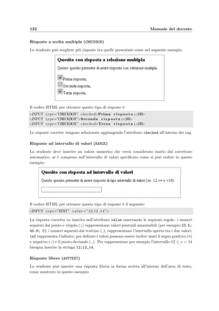 10.1 Accesso dal Web 129
Figura 10.20: ModifyTest – Form di modiﬁca di un compito
10.1.20 Modiﬁca di un compito non ancora assegnato [ModifyTest]
t ﬁgura 10.20
  Menu alla sezione 10.1.3
  NewTest alla sezione 10.1.21
  ShowQuestion alla sezione 10.1.12
Questa pagina permette di modiﬁcare un compito aggiungendo o togliendo quesiti dagli
argomenti disponibili: per aggiungere un quesito basta cliccare su Aggiungi accanto ad uno
dei quesiti appartenenti all’argomento a destra oppure selezionando pi`u quesiti e premendo il
bottone Inserisci nel compito . Per rimuovere viceversa i quesiti dal compito basta selezionare i
quesiti da togliere e cliccare su Rimuovi quesito . Si pu`o anche assegnare un ordine prestabilito
(ordine di default) per la presentazione dei quesiti allo studente, assegnando un numero ad
ogni quesito, in base al quale verr`a ordinato; se invece si vuole che ogni studente abbia un
ordine di visualizzazione casuale allora `e suﬃciente scegliere come Ordinamento dei quesiti
l’opzione random. Anche qui `e possibile visualizzare il testo di un singolo quesito o quello
dell’intero compito cliccando rispettivamente sui memorandum o su Mostra compito .
10.1.21 Creazione di un nuovo compito [NewTest]
t ﬁgura 10.21
  Menu alla sezione 10.1.3
  ModifyTest alla sezione 10.1.20
Permette di inserire un nuovo compito con un titolo che lo identiﬁchi scegliendo l’ordina-
mento desiderato dei quesiti (vedi ModifyTest alla sezione 10.1.20).
 