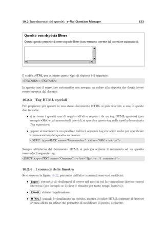 130 Manuale del docente
Figura 10.21: NewTest – Form per la creazione di un nuovo compito
10.2 Inserimento dei quesiti: e–Val Question Manager
Questa applicazione Java permette l’inserimento di nuovi quesiti e la modiﬁca di quelli esi-
stenti; si scarica dalla pagina web ModifyArgument alla sezione 10.1.16 e pu`o essere usata da
qualsiasi computer che abbia la possibilit`a di stabilire un collegamento HTTP via Internet.
Per eseguire l’applicazione `e necessario che sia installata una JVM e digitare da una shell, il
seguente comando (speciﬁcando se necessario il nome del server):
java -jar eValQuestionManager.jar [nome del server]
Interfaccia graﬁca La ﬁnestra `e divisa in due parti (vedi la ﬁgura 10.22): un browser Web
nella parte superiore e vari comandi per il settaggio del parser e l’inserimento dei quesiti.
10.2.1 Il parser
e-Val accetta come quesiti validi qualsiasi documento HTML contenente dei campi che diano
la possibilit`a di dare una risposta. Per riconoscere la tipologia di risposta, ricavare la risposta
corretta, distillare opportunamente il codice HTML, e–Val Question Manager sottopone il
documento al parser che lo analizza prima di inserirlo nel database: i messaggi generati
durante questa operazione sono visualizzati nel riquadro in basso a destra.
10.2.2 Tipologie di quesiti
I tipi di quesiti in formato HTML che possono essere inseriti devono far parte di una di queste
quattro categorie:
Risposte a scelta singola (RADIO)
Lo studente pu`o scegliere una sola risposta tra quelle presentate, come si pu`o vedere in questo
esempio:
 