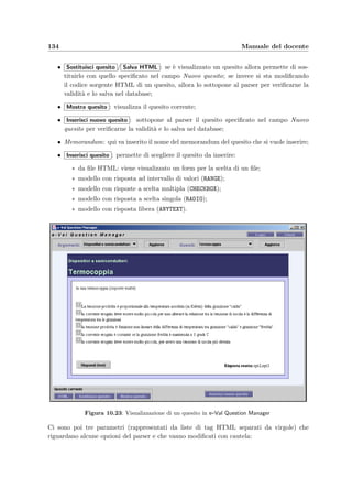 10.2 Inserimento dei quesiti: e–Val Question Manager 131
Figura 10.22: Client docente per l’inserimento delle domande
Il codice HTMLper ottenere questo tipo di risposte `e il seguente:
INPUT type=”RADIO”Prima r i s p o s t a ;BR
INPUT type=”RADIO” checkedSeconda r i s p o s t a ;BR
INPUT type=”RADIO”Terza r i s p o s t a ;BR
La risposta corretta viene selezionata con l’aggiunta dell’attributo checked all’interno del tag.
 