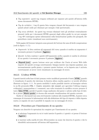 132 Manuale del docente
Risposte a scelta multipla (CHECKBOX)
Lo studente pu`o scegliere pi`u risposte tra quelle presentate come nel seguente esempio:
Il codice HTML per ottenere questo tipo di risposte `e:
INPUT type=”CHECKBOX” checkedPrima r i s p o s t a ;BR
INPUT type=”CHECKBOX”Seconda r i s p o s t a ;BR
INPUT type=”CHECKBOX” checkedTerza r i s p o s t a ;BR
Le risposte corrette vengono selezionate aggiungendo l’attributo checked all’interno dei tag.
Risposte ad intervallo di valori (RANGE)
Lo studente deve inserire un valore numerico che verr`a considerato esatto dal correttore
automatico, se `e compreso nell’intervallo di valori speciﬁcato come si pu`o vedere in questo
esempio:
Il codice HTML per ottenere questo tipo di risposte `e il seguente:
INPUT type=”TEXT” value =”12;12 14 ”
La risposta corretta va inserita nell’attributo value osservando le seguenti regole: i numeri
separati dal punto e virgola (;) rappresentano valori puntuali ammissibili (per esempio 23.5;
45.8; 0); i numeri separati dal trattino ( ), rappresentano l’intervallo aperto tra i due valori;
inf rappresenta l’inﬁnito; per deﬁnire i valori possono essere inoltre usati il segno positivo (+)
e negativo (-) e il punto decimale (.). Per rappresentare per esempio l’intervallo 12 ≤ x  14
bisogna inserire la stringa 12;12_14.
Risposte libere (ANYTEXT)
Lo studente pu`o inserire una risposta libera in forma scritta all’interno dell’area di testo,
come mostrato in questo esempio:
 