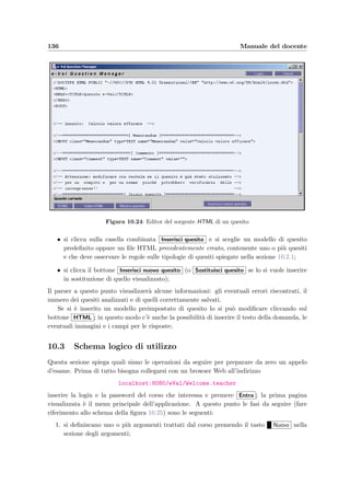 10.2 Inserimento dei quesiti: e–Val Question Manager 133
Il codice HTML per ottenere questo tipo di risposte `e il seguente:
TEXTAREA/TEXTAREA
In questo caso il correttore automatico non assegna un valore alla risposta che dovr`a invece
essere corretta dal docente.
10.2.3 Tag HTML speciali
Per preparare pi`u quesiti in uno stesso documento HTML si pu`o ricorrere a una di queste
due tecniche:
• si scrivono i quesiti uno di seguito all’altro separati da un tag HTML qualsiasi (per
esempio HR) e, al momento di inserirli, si speciﬁca questo tag nella casella denominata
Tag separatori;
• oppure si inserisce tra un quesito e l’altro il seguente tag che serve anche per speciﬁcare
il memorandum del quesito successivo:
INPUT type=TEXT name=”Memorandum” value=”RAM s t a t i c a ”
Sempre all’interno del documento HTML si pu`o gi`a scrivere il commento ad un quesito
inserendo il seguente tag:
INPUT type=TEXT name=”Comment” value=”Qui va i l commento”
10.2.4 I comandi della ﬁnestra
Se si osserva la ﬁgura 10.22, partendo dall’alto i comandi sono cos`ı suddivisi:
• Login : permette di ricollegarsi al server nel caso in cui la connessione dovesse essersi
interrotta (per esempio se il client `e rimasto per tanto tempo inattivo);
• Chiudi : chiude l’applicazione;
• HTML : quando `e visualizzato un quesito, mostra il codice HTML sorgente; il browser
diventa allora un editor che permette di modiﬁcare il quesito a piacere;
 