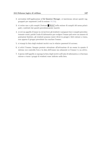 134 Manuale del docente
• Sostituisci quesito / Salva HTML : se `e visualizzato un quesito allora permette di sos-
tituirlo con quello speciﬁcato nel campo Nuovo quesito; se invece si sta modiﬁcando
il codice sorgente HTML di un quesito, allora lo sottopone al parser per veriﬁcarne la
validit`a e lo salva nel database;
• Mostra quesito : visualizza il quesito corrente;
• Inserisci nuovo quesito : sottopone al parser il quesito speciﬁcato nel campo Nuovo
quesito per veriﬁcarne la validit`a e lo salva nel database;
• Memorandum: qui va inserito il nome del memorandum del quesito che si vuole inserire;
• Inserisci quesito : permette di scegliere il quesito da inserire:
∗ da ﬁle HTML: viene visualizzato un form per la scelta di un ﬁle;
∗ modello con risposta ad intervallo di valori (RANGE);
∗ modello con risposte a scelta multipla (CHECKBOX);
∗ modello con risposta a scelta singola (RADIO);
∗ modello con risposta libera (ANYTEXT).
Figura 10.23: Visualizzazione di un quesito in e–Val Question Manager
Ci sono poi tre parametri (rappresentati da liste di tag HTML separati da virgole) che
riguardano alcune opzioni del parser e che vanno modiﬁcati con cautela:
 