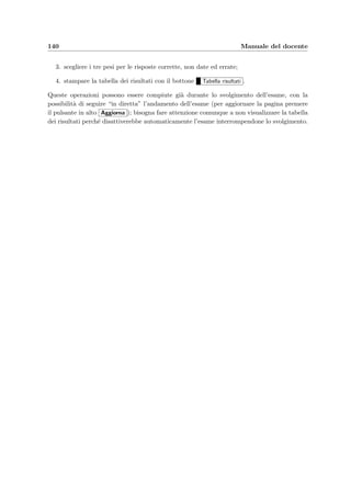 10.3 Schema logico di utilizzo 137
2. servendosi dell’applicazione e–Val Question Manager, si inseriscano alcuni quesiti rag-
gruppati per argomenti (vedi la sezione 10.2.6);
3. si creino uno o pi`u compiti (bottone Nuovo nella sezione di compiti del menu princi-
pale), costituiti dai quesiti precedentemente inseriti;
4. si crei un appello d’esame in cui iscrivere gli studenti e assegnare loro i compiti preceden-
temente creati; poich´e l’aula di informatica per svolgere l’esame pu`o avere un numero di
postazioni limitato, gli studenti possono essere divisi in gruppi e fatti entrare a turno,
non appena il gruppo precedente ha concluso l’esame;
5. si stampi la lista degli studenti iscritti con le relative password di accesso;
6. si attivi l’esame; bisogna prestare attenzione all’attivazione di un esame in quanto il
sistema non controlla l’ora e la data dell’esame ma solamente se l’esame `e o no attivo.
7. il giorno dell’appello si esponga la lista degli iscritti nell’aula di informatica e si facciano
entrare a turno i gruppi di studenti come indicato nella lista.
 