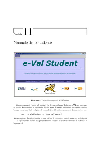138 Manuale del docente
Creazione di un nuovo compito
Inserire un titolo per il compito
Specificare l’ordinamento dei quesiti
Creazione di un nuovo argomento
Inserire un nome per l’argomento
Inserire una descrizione
Inserimento di alcuni quesiti
Avvio dell’applet per inserire nuovi quesiti
Premere il pulsante [Mostra quesiti]
Scegliere l’argomento e premere il pulsante [Aggiorna]
Inserire un memorandum valido
Premere il pulsante [Inserisci quesiti]
Scegliere il tipo di quesito che si vuole inserire
Premere il pulsante [Inserisci nuovo quesito]
Modificare eventualmente il quesito premendo il pulsante [HTML]
Ripetere le precedenti operazioni per inserire più quesiti
Inserimento di quesiti nel compito
Selezionare i quesiti da aggiungere
Premere il pulsante [Inserisci nel compito]
Oppure cliccare direttamente su [Aggiungi]
a fianco di ogni quesito
Creazione di un nuovo esame
Inserire un nome per l’appello d’esame
Scegliere la data e l’ora dell’appello
Inserire la durata dell’esame
Inserire il numero di studenti per ogni gruppo
Inserire se necessario un avviso per lo studente
Iscrizione degli studenti all’esame
Srivere nell’area di testo la lista degli studenti
Assegnazione dei compiti
Selezionare uno o più compiti dalla tabella dei compiti disponibili
Tabella d’esame degli studenti iscritti
Controllare che la tabella sia completa
Stampare la lista da affiggere in aula
Attivazione dell’esame
Attivare l’esame premendo sul [Sì]
Premere il pulsante [Nuovo] argomento
Scaricare l’applet e-Val Question Manager
[Salva l’argomento]
Già inseriti tutti gli argomenti necessari
[Menu principale] per crearne un altro
Premere [Menu principale] e successivamente [Nuovo] compito
[Salva il compito]
Selezionare un argomento tra quelli disponibili
[Menu principale] per crearne un altro
Premere il pulsante [Nuovo] esame
[Salva l’esame]
[Iscrivi studenti]
Iscrivere ancora studenti
[Menu principale], selezionare un esame e premere [Vai]
Già iscritti all’esame tutti gli studenti
[Pagina precedente]
Può iniziare lo svolgimento dell’esame
[Assegna compito] e [Tabella esame]
Figura 10.25: Diagramma per la preparazione di un’esame: i termini tra pa-
rentesi quadre rappresentano i bottoni da premere nei form delle pagine
Web.
 