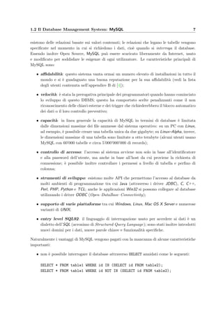 1.2 Il Database Management System: MySQL 7
esistono delle relazioni basate sui valori contenuti; le relazioni che legano le tabelle vengono
speciﬁcate nel momento in cui si richiedono i dati, cio`e quando si interroga il database.
Essendo inoltre Open Source, MySQL pu`o essere scaricato liberamente da Internet, usato
e modiﬁcato per soddisfare le esigenze di ogni utilizzatore. Le caratteristiche principali di
MySQL sono:
• aﬃdabilit`a: questo sistema vanta ormai un numero elevato di installazioni in tutto il
mondo e si `e guadagnato una buona reputazione per la sua aﬃdabilit`a (vedi la lista
degli utenti contenuta nell’appendice B di [4]);
• velocit`a: `e stata la prerogativa principale dei programmatori quando hanno cominciato
lo sviluppo di questo DBMS; questo ha comportato scelte penalizzanti come il non
riconoscimento delle chiavi esterne e dei trigger che richiederebbero il blocco automatico
dei dati o il loro controllo preventivo;
• capacit`a: in linea generale la capacit`a di MySQL in termini di database `e limitata
dalle dimensioni massime dei ﬁle ammesse dal sistema operativo: su un PC con Linux,
ad esempio, `e possibile creare una tabella unica da due gigabyte; su Linux–Alpha, invece,
le dimensioni massime di una tabella sono limitate a otto terabyte (alcuni utenti usano
MySQL con 60’000 tabelle e circa 5’000’000’000 di records);
• controllo di accesso: l’accesso al sistema avviene non solo in base all’identiﬁcatore
e alla password dell’utente, ma anche in base all’host da cui proviene la richiesta di
connessione; `e possibile inoltre controllare i permessi a livello di tabella e perﬁno di
colonna;
• strumenti di sviluppo: esistono molte API che permettono l’accesso al database da
molti ambienti di programmazione tra cui Java (attraverso i driver JDBC), C, C++,
Perl, PHP, Python e TCL; anche le applicazioni Win32 si possono collegare al database
utilizzando i driver ODBC (Open–DataBase–Connectivity);
• supporto di varie piattaforme tra cui Windows, Linux, Mac OS X Server e numerose
varianti di UNIX;
• entry level SQL92: il linguaggio di interrogazione usato per accedere ai dati `e un
dialetto dell’SQL (acronimo di Structured Query Language); sono stati inoltre introdotti
nuovi domini per i dati, nuove parole chiave e funzionalit`a speciﬁche.
Naturalmente i vantaggi di MySQL vengono pagati con la mancanza di alcune caratteristiche
importanti:
• non `e possibile interrogare il database attraverso SELECT annidati come le seguenti:
SELECT * FROM table1 WHERE id IN (SELECT id FROM table2);
SELECT * FROM table1 WHERE id NOT IN (SELECT id FROM table2);
 