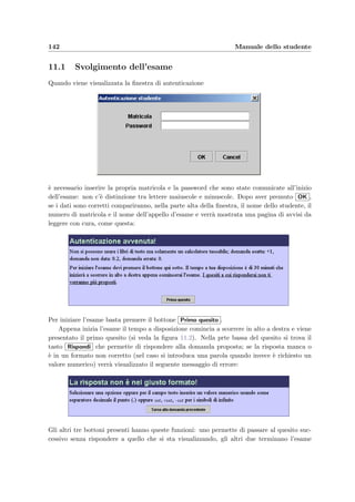 10.3 Schema logico di utilizzo 139
Scelta dello schema di correzione
Definire la relazione lineare punteggio-voto
Dare il peso alle risposte (compreso tra 0 e 1)
Scegliere se considerare le risposte parziali (solo per CHECKBOX)
Controllo dell’esito del compito
Verificare le difficoltà incontrate nello svolgere il compito
Aggiungere o togliere una frazione di punteggio ai quesiti
Scelta dei parametri della lista dei risultati
Scegliere se mostrare il voto degli insufficienti
Scegliere se dare o meno la lode
Scegliere se mostrare o no gli assenti
Stampa della lista dei risultati
Scegliere l’esame voluto e premere [Vai]
[Calcola voti]
Se l’esito dei compiti non è soddisfacente
Cliccare su uno dei compiti dati
[Aggiorna punteggi]
[Pagina precedente] per controllare un altro compito
[Tabella risultati]
Figura 10.26: Diagramma per la correzione di un’esame: i termini tra parentesi
quadre rappresentano i bottoni da premere.
10.3.1 Correzione dei compiti e stampa dei risultati
Seguendo lo schema della ﬁgura 10.26 `e necessario:
1. scegliere dal menu principale l’esame desiderato e premere Vai ;
2. deﬁnire la retta di conversione punteggi–voti inserendo due corrispondenze tra punteggi
e voti;
 