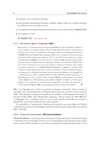 8 Tecnologie lato server
• il supporto alle transazioni `e parziale;
• non si possono memorizzare procedure e deﬁnire trigger (azioni che vengono intraprese
al veriﬁcarsi di un particolare evento);
• non supporta i vincoli di integrit`a interrelazionali come le chiavi esterne (FOREIGN KEY);
• non supporta le viste.
g MySQL AB: www.mysql.com
1.2.1 Structured Query Language (SQL)
y Nel 1970 E. F. Codd, ricercatore dei laboratori della IBM a San Jos`e in California, pubblica un
articolo intitolato “A Relational Model of Data for Large Shared Data Banks” che segna l’avvio
di esperimenti e ricerche per la realizzazione di linguaggi relazionali; il linguaggio pi`u signiﬁcativo
`e SEQUEL (Structured English Query Language) deﬁnito da D. Chamberlin e da altri ricercatori
dei laboratori IBM, implementato negli anni 1974–75. Nel 1976-77 viene deﬁnita una versione
rivista denominata SEQUEL/2 il cui nome verr`a poi modiﬁcato in SQL per ragioni legali. Il primo
prototipo operativo di DBMS (Database Management System) viene installato da IBM nel 1977
con il nome di System R; d’ora in poi altri produttori cominciano ad investire nello sviluppo
di strumenti relazionali tra cui ORACLE Relational Software Inc e Sybase Inc; nel 1982 l’ANSI
(American National Standards Institute incarica il suo Database Committee X3H2 di sviluppare
una proposta per un linguaggio relazionale standard e porta alla deﬁnizione di un linguaggio che
`e sostanzialmente un dialetto di SQL dell’IBM. Nel 1987 l’ISO (International Organization for
Standardization) fa suo lo standard ANSI e lo chiama SQL/86; a questo seguiranno nel 1989 la
versione SQL/89 e nel 1992 quella denominata SQL–2 o SQL/92. Nel 1994 e nel 1996 vengono
pubblicati due documenti con correzioni tecniche signiﬁcative. Nel 1999 viene presentata la
versione chiamata SQL/99 o SQL–3 ancora lontana dall’essere comunemente adottata. y
SQL `e un linguaggio per i sistemi di gestione di database relazionali. Infatti contiene al
suo interno sia le funzionalit`a per la deﬁnizione dello schema di una base di dati relazionale
(DDL, Data Deﬁnition Language) sia quelle per la modiﬁca e l’interrogazione dell’istanza di
una base di dati (DML, Data Manipulation Language). Gi`a la versione del 1992 (SQL–2) `e
un linguaggio ricco e complesso, tanto che ancora molti sistemi commerciali non mettono a
disposizione tutte le funzionalit`a previste dallo standard.
Per quantiﬁcare in modo preciso l’aderenza allo standard, sono stati deﬁniti tre livelli di
complessit`a dei costrutti del linguaggio, denominati rispettivamente Entry SQL, Intermediate
SQL e Full SQL.
1.2.2 Il pool di connessioni: DbConnectionBroker
DbConnectionBroker `e un package scritto interamente in Java per gestire connessioni multiple
e concorrenti verso un database. Il broker crea un pool dinamico di connessioni tenute sempre
aperte e pronte all’uso; quando una procedura ha bisogno di accedere alla base di dati, riceve
 