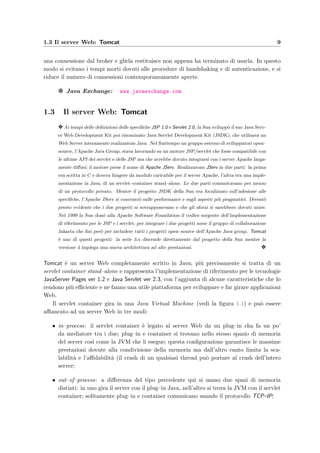 1.3 Il server Web: Tomcat 9
una connessione dal broker e gliela restituisce non appena ha terminato di usarla. In questo
modo si evitano i tempi morti dovuti alle procedure di handshaking e di autenticazione, e si
riduce il numero di connessioni contemporaneamente aperte.
g Java Exchange: www.javaexchange.com
1.3 Il server Web: Tomcat
y Ai tempi delle deﬁnizioni delle speciﬁche JSP 1.0 e Servlet 2.0, la Sun svilupp`o il suo Java Serv-
er Web Development Kit poi rinominato Java Servlet Development Kit (JSDK), che utilizava un
Web Server interamente realizzatoin Java. Nel frattempo un gruppo esterno di sviluppatori open–
source, l’Apache Java Group, stava lavorando su un motore JSP/servlet che fosse compatibile con
le ultime API dei servlet e delle JSP ma che avrebbe dovuto integrarsi con i server Apache larga-
mente diﬀusi; il motore prese il nome di Apache JServ. Realizzarono JServ in due parti: la prima
era scritta in C e doveva fungere da modulo caricabile per il server Apache, l’altra era una imple-
mentazione in Java, di un servlet–container stand–alone. Le due parti comunicavano per mezzo
di un protocollo privato. Mentre il progetto JSDK della Sun era focalizzato sull’adesione alle
speciﬁche, l’Apache JServ si concentr`o sulle performance e sugli aspetti pi`u pragmatici. Divent`o
presto evidente che i due progetti si sovrapponevano e che gli sforzi si sarebbero dovuti unire.
Nel 1999 la Sun don`o alla Apache Software Foundation il codice sorgente dell’implementazione
di riferimento per le JSP e i servlet; per integrare i due progetti sorse il gruppo di collaborazione
Jakarta che ﬁn`ı per`o per includere tutti i progetti open–source dell’Apache Java group. Tomcat
`e uno di questi progetti: la serie 3.x discende direttamente dal progetto della Sun mentre la
versione 4 impiega una nuova architettura ad alte prestazioni. y
Tomcat `e un server Web completamente scritto in Java; pi`u precisamente si tratta di un
servlet container stand–alone e rappresenta l’implementazione di riferimento per le tecnologie
JavaServer Pages ver 1.2 e Java Servlet ver 2.3, con l’aggiunta di alcune caratteristiche che lo
rendono pi`u eﬃciente e ne fanno una utile piattaforma per sviluppare e far girare applicazioni
Web.
Il servlet container gira in una Java Virtual Machine (vedi la ﬁgura 1.1) e pu`o essere
aﬃancato ad un server Web in tre modi:
• in–process: il servlet container `e legato al server Web da un plug–in cha fa un po’
da mediatore tra i due; plug–in e container si trovano nello stesso spazio di memoria
del server cos`ı come la JVM che li esegue; questa conﬁgurazione garantisce le massime
prestazioni dovute alla condivisione della memoria ma dall’altro canto limita la sca-
labilit`a e l’aﬃdabilit`a (il crash di un qualsiasi thread pu`o portare al crash dell’intero
server;
• out–of–process: a diﬀerenza del tipo precedente qui si usano due spazi di memoria
distinti: in uno gira il server con il plug–in Java, nell’altro si trova la JVM con il servlet
container; solitamente plug–in e container comunicano usando il protocollo TCP–IP;
 