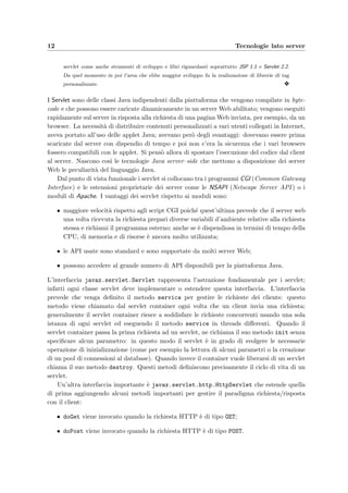 12 Tecnologie lato server
servlet come anche strumenti di sviluppo e libri riguardanti soprattutto JSP 1.1 e Servlet 2.2.
Da quel momento in poi l’area che ebbe maggior sviluppo fu la realizzazione di librerie di tag
personalizzate. y
I Servlet sono delle classi Java indipendenti dalla piattaforma che vengono compilate in byte-
code e che possono essere caricate dinamicamente in un server Web abilitato; vengono eseguiti
rapidamente sul server in risposta alla richiesta di una pagina Web inviata, per esempio, da un
browser. La necessit`a di distribuire contenuti personalizzati a vari utenti collegati in Internet,
aveva portato all’uso delle applet Java; avevano per`o degli svantaggi: dovevano essere prima
scaricate dal server con dispendio di tempo e poi non c’era la sicurezza che i vari browsers
fossero compatibili con le applet. Si pens`o allora di spostare l’esecuzione del codice dal client
al server. Nascono cos`ı le tecnologie Java server–side che mettono a disposizione dei server
Web le peculiarit`a del linguaggio Java.
Dal punto di vista funzionale i servlet si collocano tra i programmi CGI (Common Gateway
Interface) e le estensioni proprietarie dei server come le NSAPI (Netscape Server API ) o i
moduli di Apache. I vantaggi dei servlet rispetto ai moduli sono:
• maggiore velocit`a rispetto agli script CGI poich´e quest’ultima prevede che il server web
una volta ricevuta la richiesta prepari diverse variabili d’ambiente relative alla richiesta
stessa e richiami il programma esterno; anche se `e dispendiosa in termini di tempo della
CPU, di memoria e di risorse `e ancora molto utilizzata;
• le API usate sono standard e sono supportate da molti server Web;
• possono accedere al grande numero di API disponibili per la piattaforma Java.
L’interfaccia javax.servlet.Servlet rappresenta l’astrazione fondamentale per i servlet;
infatti ogni classe servlet deve implementare o estendere questa interfaccia. L’interfaccia
prevede che venga deﬁnito il metodo service per gestire le richieste dei clients: questo
metodo viene chiamato dal servlet container ogni volta che un client invia una richiesta;
generalmente il servlet container riesce a soddisfare le richieste concorrenti usando una sola
istanza di ogni servlet ed eseguendo il metodo service in threads diﬀerenti. Quando il
servlet container passa la prima richiesta ad un servlet, ne richiama il suo metodo init senza
speciﬁcare alcun parametro: in questo modo il servlet `e in grado di svolgere le necessarie
operazione di inizializzazione (come per esempio la lettura di alcuni parametri o la creazione
di un pool di connessioni al database). Quando invece il container vuole liberarsi di un servlet
chiama il suo metodo destroy. Questi metodi deﬁniscono precisamente il ciclo di vita di un
servlet.
Un’altra interfaccia importante `e javax.servlet.http.HttpServlet che estende quella
di prima aggiungendo alcuni metodi importanti per gestire il paradigma richiesta/risposta
con il client:
• doGet viene invocato quando la richiesta HTTP `e di tipo GET;
• doPost viene invocato quando la richiesta HTTP `e di tipo POST.
 