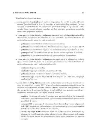 1.3 Il server Web: Tomcat 13
Altre interfacce importanti sono:
• javax.servlet.ServletContext mette a disposizione del servlet la vista dell’appli-
cazione Web di cui fa parte; il servlet container ne fornisce l’implementazione e l’istanza
ai servlet che lo richiedano che possono cos`ı produrre messaggi di log, ottenere i riferi-
menti a risorse comuni, salvare o cancellare attributi a cui altri servlet appartenenti allo
stesso contesto possono accedere;
• javax.servlet.http.HttpServletRequest incapsula tutte le informazioni della richie-
sta del client, che nel caso del protocollo HTTP `e formata da una serie di headers e dal
corpo del messaggio; alcuni dei suoi metodi sono:
∗ getCookies che restituisce la lista dei cookies del client;
∗ getHeaders che restituisce la lista dei delle intestazioni legate alla richiesta HTTP;
∗ getSession che restituisce l’oggetto che modella la sessione attualmente in uso;
∗ getRequestURL che restituisce l’URL che il client ha usato per fare la richiesta;
∗ getParameter che restituisce la lista dei parametri legati alla richiesta;
• javax.servlet.http.HttpServletResponse incapsula tutte le informazioni della ri-
sposta verso il client che, come per la richiesta, `e formata da una serie di headers e dal
corpo del messaggio; ecco i suoi principali metodi:
∗ addCookie imposta un cookie;
∗ addHeader aggiunge un header alla richiesta HTTP;
∗ getOutputStream restituisce il ﬂusso di dati verso il client;
∗ setContentType imposta il tipo MIME della risposta (es. text/html, image/gif,
application/zip . . . );
• javax.servlet.http.HttpSession mette a disposizione un modo per identiﬁcare l’u-
tente nel corso di pi`u richieste HTTP e per salvare informazioni riguardanti l’utente che
visita un sito; l’Hypertext Transfer Protocol (HTTP) `e infatti un protocollo senza stati
che non permette di associare facilmente le varie richieste con un particolare client; i
meccanismi usati per tener traccia dell’utente si basano su:
∗ cookies: `e il sistema pi`u usato; il container invia un cookie al client che lo rispedir`a
al server ad ogni richiesta successiva, permettendo di associarla alla sessione senza
possibilit`a di errore;
∗ sessioni SSL: la tecnologia di criptazione Secure Sockets Layer usata nel protocol-
lo HTTPS, implementa gi`a internamente un meccanismo che permette di associare
le richieste di uno stesso client con una sessione;
∗ riscrittura degli URL: quando un client non accetta i cookies, il server pu`o ag-
giungere un identiﬁcatore di sessione ad ogni percorso URL contenuto nelle pagine
HTML che invia; il nome del parametro deve essere jsessionid come nel seguente
esempio:
 