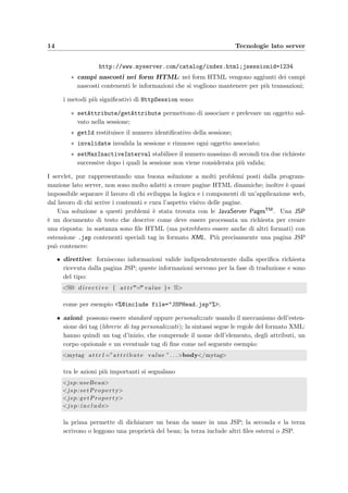 14 Tecnologie lato server
http://www.myserver.com/catalog/index.html;jsessionid=1234
∗ campi nascosti nei form HTML: nei form HTML vengono aggiunti dei campi
nascosti contenenti le informazioni che si vogliono mantenere per pi`u transazioni;
i metodi pi`u signiﬁcativi di HttpSession sono:
∗ setAttribute/getAttribute permettono di associare e prelevare un oggetto sal-
vato nella sessione;
∗ getId restituisce il numero identiﬁcativo della sessione;
∗ invalidate invalida la sessione e rimuove ogni oggetto associato;
∗ setMaxInactiveInterval stabilisce il numero massimo di secondi tra due richieste
successive dopo i quali la sessione non viene considerata pi`u valida;
I servlet, pur rappresentando una buona soluzione a molti problemi posti dalla program-
mazione lato server, non sono molto adatti a creare pagine HTML dinamiche; inoltre `e quasi
impossibile separare il lavoro di chi sviluppa la logica e i componenti di un’applicazione web,
dal lavoro di chi scrive i contenuti e cura l’aspetto visivo delle pagine.
Una soluzione a questi problemi `e stata trovata con le JavaServer PagesTM. Una JSP
`e un documento di testo che descrive come deve essere processata un richiesta per creare
una risposta: in sostanza sono ﬁle HTML (ma potrebbero essere anche di altri formati) con
estensione .jsp contenenti speciali tag in formato XML. Pi`u precisamente una pagina JSP
pu`o contenere:
• direttive: forniscono informazioni valide indipendentemente dalla speciﬁca richiesta
ricevuta dalla pagina JSP; queste informazioni servono per la fase di traduzione e sono
del tipo:
<%@ d i r e c t i v e { attr”=”value }∗ %>
come per esempio <%@include file="JSPHead.jsp"%>;
• azioni: possono essere standard oppure personalizzate usando il meccanismo dell’esten-
sione dei tag (librerie di tag personalizzati); la sintassi segue le regole del formato XML:
hanno quindi un tag d’inizio, che comprende il nome dell’elemento, degli attributi, un
corpo opzionale e un eventuale tag di ﬁne come nel seguente esempio:
<mytag attr1=”a tt r ib ut e value ” . . .>body</mytag>
tra le azioni pi`u importanti si segnalano
<jsp:useBean>
<jsp:setProperty>
<jsp:getProperty>
<j s p : i n c l u d e>
la prima permette di dichiarare un bean da usare in una JSP; la seconda e la terza
scrivono o leggono una propriet`a del bean; la terza include altri ﬁles esterni o JSP.
 