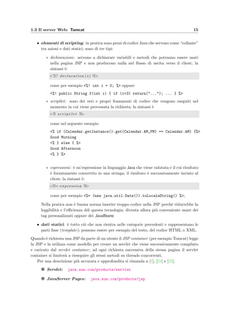 1.3 Il server Web: Tomcat 15
• elementi di scripting: in pratica sono pezzi di codice Java che servono come “collante”
tra azioni e dati statici; sono di tre tipi:
∗ dichiarazioni: servono a dichiarare variabili e metodi che potranno essere usati
nella pagina JSP e non producono nulla nel ﬂusso di uscita verso il client; la
sintassi `e:
<%! declaration ( s ) %>
come per esempio <%! int i = 0; %> oppure
<%! public String f(int i) { if (i<3) return("..."); ... } %>
∗ scriptlet: sono dei veri e propri frammenti di codice che vengono eseguiti nel
momento in cui viene processata la richiesta; la sintassi `e
<% s c r i p t l e t %>
come nel seguente esempio
<% if (Calendar.getInstance().get(Calendar.AM_PM) == Calendar.AM) {%>
Good Morning
<% } else { %>
Good Afternoon
<% } %>
∗ espressioni: `e un’espressione in linguaggio Java che viene valutata e il cui risultato
`e forzatamente convertito in una stringa; il risultato `e successivamente inviato al
client; la sintassi `e:
<%= expression %>
come per esempio <%= (new java.util.Date()).toLocaleString() %>;
Nella pratica non `e buona norma inserire troppo codice nella JSP perch´e ridurrebbe la
leggibilit`a e l’eﬃcienza ddi questa tecnologia; diventa allora pi`u conveniente usare dei
tag personalizzati oppure dei JavaBeans;
• dati statici: `e tutto ci`o che non rientra nelle categorie precedenti e rappresentano le
parti ﬁsse (template); possono essere per esempio del testo, del codice HTML o XML.
Quando `e richiesta una JSP da parte di un utente il JSP container (per esempio Tomcat) legge
la JSP e la utilizza come modello per creare un servlet che viene successivamente compilato
e caricato dal servlet container; ad ogni richiesta successiva della stessa pagina il servlet
container si limiter`a a rieseguire gli stessi metodi su threads concorrenti.
Per una descrizione pi`u accurata e approfondita si rimanda a [1], [21] e [25].
g Servlet: java.sun.com/products/servlet
g JavaServer Pages: java.sun.com/products/jsp
 