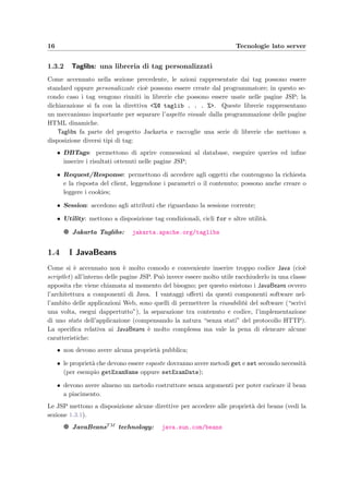 16 Tecnologie lato server
1.3.2 Taglibs: una libreria di tag personalizzati
Come accennato nella sezione precedente, le azioni rappresentate dai tag possono essere
standard oppure personalizzate cio`e possono essere create dal programmatore; in questo se-
condo caso i tag vengono riuniti in librerie che possono essere usate nelle pagine JSP; la
dichiarazione si fa con la direttiva <%@ taglib . . . %>. Queste librerie rappresentano
un meccanismo importante per separare l’aspetto visuale dalla programmazione delle pagine
HTML dinamiche.
Taglibs fa parte del progetto Jackarta e raccoglie una serie di librerie che mettono a
disposizione diversi tipi di tag:
• DBTags: permettono di aprire connessioni al database, eseguire queries ed inﬁne
inserire i risultati ottenuti nelle pagine JSP;
• Request/Response: permettono di accedere agli oggetti che contengono la richiesta
e la risposta del client, leggendone i parametri o il contenuto; possono anche creare o
leggere i cookies;
• Session: accedono agli attributi che riguardano la sessione corrente;
• Utility: mettono a disposizione tag condizionali, cicli for e altre utilit`a.
g Jakarta Taglibs: jakarta.apache.org/taglibs
1.4 I JavaBeans
Come si `e accennato non `e molto comodo e conveniente inserire troppo codice Java (cio`e
scriptlet) all’interno delle pagine JSP. Pu`o invece essere molto utile racchiuderlo in una classe
apposita che viene chiamata al momento del bisogno; per questo esistono i JavaBeans ovvero
l’architettura a componenti di Java. I vantaggi oﬀerti da questi componenti software nel-
l’ambito delle applicazioni Web, sono quelli di permettere la riusabilit`a del software (“scrivi
una volta, esegui dappertutto”), la separazione tra contenuto e codice, l’implementazione
di uno stato dell’applicazione (compensando la natura “senza stati” del protocollo HTTP).
La speciﬁca relativa ai JavaBeans `e molto complessa ma vale la pena di elencare alcune
caratteristiche:
• non devono avere alcuna propriet`a pubblica;
• le propriet`a che devono essere esposte dovranno avere metodi get e set secondo necessit`a
(per esempio getExamName oppure setExamDate);
• devono avere almeno un metodo costruttore senza argomenti per poter caricare il bean
a piacimento.
Le JSP mettono a disposizione alcune direttive per accedere alle propriet`a dei beans (vedi la
sezione 1.3.1).
g JavaBeansTM technology: java.sun.com/beans
 