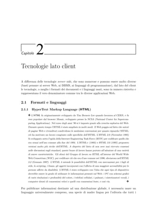 Capitolo 2
Tecnologie lato client
A diﬀerenza delle tecnologie server–side, che sono numerose e possono essere molto diverse
(basti pensare ai server Web, ai DBMS, ai linguaggi di programmazione), dal lato del client
le tecnologie, o meglio i formati dei documenti e i linguaggi usati, sono in numero ristretto e
rappresentano il vero denominatore comune tra le diverse applicazioni Web.
2.1 Formati e linguaggi
2.1.1 HyperText Markup Language (HTML)
y L’HTML fu originariamente sviluppato da Tim Berners–Lee quando lavorava al CERN, e fu
reso popolare dal browser Mosaic, sviluppato presso la NCSA (National Center for Supercom-
puting Applications). Nel corso degli anni ’90 si `e imposto grazie alla crescita esplosiva del Web.
Durante questo tempo l’HTML `e stato ampliato in molti modi. Il Web poggia sul fatto che autori
di pagine Web e rivenditori condividono le medesime convenzioni per quanto riguarda l’HTML;
ci`o ha motivato un lavoro congiunto sulle speciﬁche dell’HTML. L’HTML 2.0 (Novembre 1995)
fu sviluppato sotto l’egida della Internet Engineering Task Force (IETF) per codiﬁcare quello che
era ormai nell’uso comune alla ﬁne del 1994. L’HTML+ (1993) e HTML 3.0 (1995) proposero
versioni molto pi`u ricche dell’HTML. A dispetto del fatto di non aver mai ricevuto consensi
nelle discussioni sugli standard, queste bozze di lavoro hanno portato all’adozione di una variet`a
di nuove caratteristiche. Gli sforzi del Gruppo di lavoro su HTML all’interno del World Wide
Web Consortium (W3C), per codiﬁcare ci`o che era d’uso comune nel 1996, sfociarono nell’HTML
3.2 (Gennaio 1997). L’HTML 4 estende le possibilit`a dell’HTML con meccanismi per i fogli di
stile, lo scripting, i frame, gli oggetti incorporati con l’oﬀerta di una maggiore accessibilit`a per le
persone aﬀette da disabilit`a. L’HTML `e stato sviluppato con l’idea che ogni tipo di dispositivo
dovrebbe essere in grado di utilizzare le informazioni presenti sul Web: i PC con schermi graﬁci
di varie risoluzioni e profondit`a del colore, i telefoni cellulari, i palmari, i sintetizzatori vocali, i
computer dotati di connessioni veloci e quelli con connessioni lente, e cos`ı via. y
Per pubblicare informazioni destinate ad una distribuzione globale, `e necessario usare un
linguaggio universalmente compreso, una specie di madre lingua per l’editoria che tutti i
 