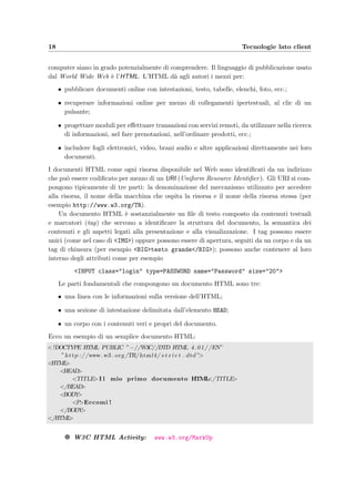 18 Tecnologie lato client
computer siano in grado potenzialmente di comprendere. Il linguaggio di pubblicazione usato
dal World Wide Web `e l’HTML. L’HTML d`a agli autori i mezzi per:
• pubblicare documenti online con intestazioni, testo, tabelle, elenchi, foto, ecc.;
• recuperare informazioni online per mezzo di collegamenti ipertestuali, al clic di un
pulsante;
• progettare moduli per eﬀettuare transazioni con servizi remoti, da utilizzare nella ricerca
di informazioni, nel fare prenotazioni, nell’ordinare prodotti, ecc.;
• includere fogli elettronici, video, brani audio e altre applicazioni direttamente nei loro
documenti.
I documenti HTML come ogni risorsa disponibile nel Web sono identiﬁcati da un indirizzo
che pu`o essere codiﬁcato per mezzo di un URI (Uniform Resource Identiﬁer). Gli URI si com-
pongono tipicamente di tre parti: la denominazione del meccanismo utilizzato per accedere
alla risorsa, il nome della macchina che ospita la risorsa e il nome della risorsa stessa (per
esempio http://www.w3.org/TR).
Un documento HTML `e sostanzialmente un ﬁle di testo composto da contenuti testuali
e marcatori (tag) che servono a identiﬁcare la struttura del documento, la semantica dei
contenuti e gli aspetti legati alla presentazione e alla visualizzazione. I tag possono essere
unici (come nel caso di <IMG>) oppure possono essere di apertura, seguiti da un corpo e da un
tag di chiusura (per esempio <BIG>testo grande</BIG>); possono anche contenere al loro
interno degli attributi come per esempio
<INPUT class="login" type=PASSWORD name="Password" size="20">
Le parti fondamentali che compongono un documento HTML sono tre:
• una linea con le informazioni sulla versione dell’HTML;
• una sezione di intestazione delimitata dall’elemento HEAD;
• un corpo con i contenuti veri e propri del documento.
Ecco un esempio di un semplice documento HTML:
<!DOCTYPE HTML PUBLIC ”−//W3C//DTD HTML 4.01//EN”
” http ://www. w3 . org /TR/html4/ s t r i c t . dtd”>
<HTML>
<HEAD>
<TITLE>I l mio primo documento HTML</TITLE>
</HEAD>
<BODY>
<P>Eccomi !
</BODY>
</HTML>
g W3C HTML Activity: www.w3.org/MarkUp
 