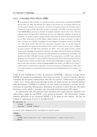 2.1 Formati e linguaggi 19
2.1.2 Cascading Style Sheets (CSS)
y La separazione della struttura di un documento dal suo layout fu gi`a un traguardo dell’HTML
dal suo inizio nel 1990: Tim Berners–Lee realizz`o il suo browser con un semplice foglio di stile
con una propria sintassi, che servisse per vari tipi di documenti; pensava che dovessero essere i
browser ad occuparsi dello stile graﬁco da dare ai documenti. Nel 1993 un browser importante
come l’NCSA Mosaic permetteva all’utente di cambiare solamente alcuni colori e font. Dall’altra
parte gli autori di pagine Web reclamavano di non avere abbastanza inﬂuenza sul layout dei
documenti. In risposta a questa esigenza, peraltro inascoltata da parte di alcuni programmatori
tra cui Marc Andreessen di NCSA Mosaic, H˚akon pubblic`o un primo documento sui fogli di
stile “a cascata” per l’HTML, incoraggiato da Dave Raggett il principale architetto del HTML
3.0. Nello stesso periodo Bert Bos stava lavorando al progetto Argo, un browser altamente
personalizzabile che supportava alcuni fogli di stile, e pens`o di unire le proprie forze con H˚akon.
La prima proposta dei CSS venne presentata nel 1994 e aveva come punto di forza, rispetto
anche ad altri linguaggi, la capacit`a di combinare (cascading) stili diversi deﬁniti sia dall’autore
che dal fruitore dei contenuti, tenendo conto delle possibilit`a di visualizzazione del browser. Nel
dicembre del 1996 il CSS level 1 divent`o una W3C Recommendation e nel 1997 venne costituito
un gruppo di lavoro proprio in seno al W3C (il Cascading Style Sheets and Formatting Properties
Working Group) condotto da Chris Lilley. Nel frattempo la Microsoft si impegn`o a supportare i
fogli di stile nelle successive versioni di Internet Explorer che divent`o, nel 1996 con la versione 3,
il primo browser commerciale a supportarlo. Il browser successivo ad implementare i CSS, anche
se in modo parziale e con molto scetticismo da parte dei suoi programmatori, fu la versione 4 di
Netscape. y
I fogli di stile sempliﬁcano il codice di marcatura dell’HTML e sollevano in larga misura
l’HTML da compiti di presentazione. Essi danno ad autori ed utenti il controllo sulla pre-
sentazione dei documenti (informazioni sullo stile dei caratteri, l’allineamento dei paragraﬁ,
i colori, ecc.). Prima dell’avvento dei fogli di stile, gli autori avevano un controllo limitato
sulla riproduzione. L’HTML 3.2 includeva un certo numero di elementi e attributi che per-
mettevano di controllare allineamento, dimensione del carattere e colore del testo. Gli autori
sfruttavano anche tabelle e immagini come strumenti di formattazione delle pagine.
Le informazioni sullo stile possono essere speciﬁcate per singoli elementi, mediante l’uso
dell’attributo class dei tag HTML, o per gruppi di elementi. Tali informazioni vengono
collocate all’interno di un documento HTML o in un foglio di stile esterno. Per fare un
esempio se supponiamo di avere in un foglio di stile
P. s p e c i a l {
c o l o r : green ;
border : s o l i d red ; }
un autore pu`o collegarlo ad un documento in questo modo:
<HTML>
2 <HEAD>
<LINK href=”s p e c i a l . css ” r e l=”s t y l e s h e e t ” type=”text / css ”>
4 </HEAD>
 