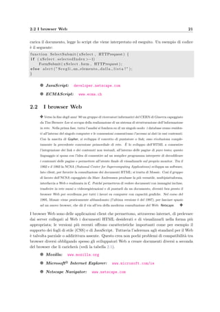 2.2 I browser Web 21
carica il documento, legge lo script che viene interpretato ed eseguito. Un esempio di codice
`e il seguente:
function SelectSubmit ( xSelect , HTTPrequest ) {
i f ( xSelect . selectedIndex >−1)
FormSubmit( xSelect . form , HTTPrequest ) ;
e l s e a l e r t ( ” S c e g l i un elemento dalla l i s t a ! ” ) ;
}
g JavaScript: developer.netscape.com
g ECMAScript: www.ecma.ch
2.2 I browser Web
y Verso la ﬁne degli anni ’80 un gruppo di ricercatori informatici del CERN di Ginevra capeggiato
da Tim Berners–Lee si occupa della realizzazione di un sistema di strutturazione dell’informazione
in rete. Nella prima fase, tutta l’analisi si fondava su di un singolo nodo: i database erano residen-
ti all’interno del singolo computer e le connessioni consentivano l’accesso ai dati in essi contenuti.
Con la nascita di Gopher, si sviluppa il concetto di puntatore o link; esso rivoluziona comple-
tamente la precedente concezione primordiale di rete. `E lo sviluppo dell’HTML a consentire
l’integrazione dei link e dei contenuti non testuali, all’interno delle pagine di puro testo; questo
linguaggio si sposa con l’idea di consentire ad un semplice programma interprete di decodiﬁcare
i contenuti delle pagine e permettere all’utente ﬁnale di visualizzarle sul proprio monitor. Tra il
1992 e il 1993 la NCSA (National Center for Supercomputing Applications) sviluppa un software,
lato client, per favorire la consultazione dei documenti HTML: si tratta di Mosaic. Cos`ı il gruppo
di lavoro dell’NCSA capeggiato da Marc Andreessen produsse la pi`u versatile, multipiattaforma,
interfaccia a Web e realizzata in C. Poich´e permetteva di vedere documenti con immagini incluse,
trasferire in rete suoni o videoregistrazioni e di puntarli da un documento, divent`o ben presto il
browser Web per eccellenza per tutti i lavori su computer con capacit`a graﬁche. Nel corso del
1995, Mosaic viene praticamente abbandonato (l’ultima versione `e del 1997), per lasciare spazio
ad un nuovo browser, che d`a il via all’era della moderna consultazione del Web: Netscape. y
I browser Web sono delle applicazioni client che permettono, attraverso internet, di prelevare
dai server collegati al Web i documenti HTML desiderati e di visualizzarli nella forma pi`u
appropriata; le versioni pi`u recenti oﬀrono caratteristiche importanti come per esempio il
supporto dei fogli di stile (CSS) e di JavaScript. Tuttavia l’aderenza agli standard per il Web
`e talvolta parziale o addirittura assente. Questo crea non pochi problemi di compatibilit`a tra
browser diversi obbligando spesso gli sviluppatori Web a creare documenti diversi a seconda
del browser che li caricher`a (vedi la tabella 2.1).
g Mozilla: www.mozilla.org
g Microsoft Internet Explorer: www.microsoft.com/ie
g Netscape Navigator: www.netscape.com
 