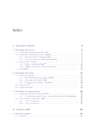 Indice
I Tecnologie utilizzate 3
1 Tecnologie lato server 5
1.1 Il linguaggio di programmazione: Java . . . . . . . . . . . . . . . . . . . . . . 5
1.2 Il Database Management System: MySQL . . . . . . . . . . . . . . . . . . . . 6
1.2.1 Structured Query Language (SQL) . . . . . . . . . . . . . . . . . . . . 8
1.2.2 Il pool di connessioni: DbConnectionBroker . . . . . . . . . . . . . . . 8
1.3 Il server Web: Tomcat . . . . . . . . . . . . . . . . . . . . . . . . . . . . . . . 9
1.3.1 Servlet e JavaServer PagesTM . . . . . . . . . . . . . . . . . . . . . . . 11
1.3.2 Taglibs: una libreria di tag personalizzati . . . . . . . . . . . . . . . . 16
1.4 I JavaBeans . . . . . . . . . . . . . . . . . . . . . . . . . . . . . . . . . . . . . 16
2 Tecnologie lato client 17
2.1 Formati e linguaggi . . . . . . . . . . . . . . . . . . . . . . . . . . . . . . . . . 17
2.1.1 HyperText Markup Language (HTML) . . . . . . . . . . . . . . . . . . 17
2.1.2 Cascading Style Sheets (CSS) . . . . . . . . . . . . . . . . . . . . . . . 19
2.1.3 Il linguaggio di scripting: JavaScript . . . . . . . . . . . . . . . . . . . 20
2.2 I browser Web . . . . . . . . . . . . . . . . . . . . . . . . . . . . . . . . . . . 21
2.3 Swing Java applet . . . . . . . . . . . . . . . . . . . . . . . . . . . . . . . . . 22
3 Tecnologie di comunicazione 25
3.1 L’Hypertext Transfer Protocol (HTTP) . . . . . . . . . . . . . . . . . . . . . . 25
3.1.1 Comunicazione applet–server: com.oreilly.servlet.HttpMessage . 26
3.2 La connessione al database: JDBC . . . . . . . . . . . . . . . . . . . . . . . . 26
3.2.1 2 Tier Architecture . . . . . . . . . . . . . . . . . . . . . . . . . . . . . 27
3.2.2 3 Tier Architecture . . . . . . . . . . . . . . . . . . . . . . . . . . . . . 27
II Progetto e-Val 29
4 Piano di progetto 31
4.1 Obiettivi . . . . . . . . . . . . . . . . . . . . . . . . . . . . . . . . . . . . . . . 31
 